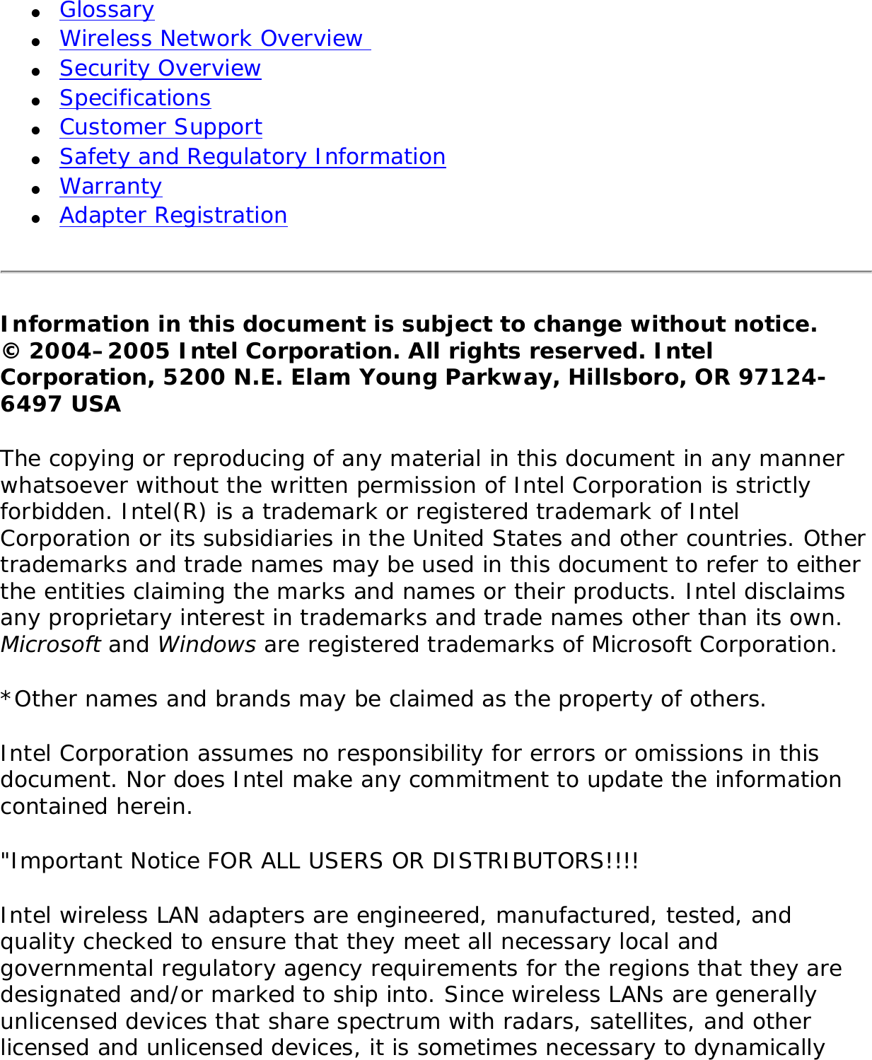 ●     Glossary ●     Wireless Network Overview ●     Security Overview ●     Specifications●     Customer Support●     Safety and Regulatory Information●     Warranty●     Adapter RegistrationInformation in this document is subject to change without notice.© 2004–2005 Intel Corporation. All rights reserved. Intel Corporation, 5200 N.E. Elam Young Parkway, Hillsboro, OR 97124-6497 USA The copying or reproducing of any material in this document in any manner whatsoever without the written permission of Intel Corporation is strictly forbidden. Intel(R) is a trademark or registered trademark of Intel Corporation or its subsidiaries in the United States and other countries. Other trademarks and trade names may be used in this document to refer to either the entities claiming the marks and names or their products. Intel disclaims any proprietary interest in trademarks and trade names other than its own. Microsoft and Windows are registered trademarks of Microsoft Corporation. *Other names and brands may be claimed as the property of others. Intel Corporation assumes no responsibility for errors or omissions in this document. Nor does Intel make any commitment to update the information contained herein. &quot;Important Notice FOR ALL USERS OR DISTRIBUTORS!!!! Intel wireless LAN adapters are engineered, manufactured, tested, and quality checked to ensure that they meet all necessary local and governmental regulatory agency requirements for the regions that they are designated and/or marked to ship into. Since wireless LANs are generally unlicensed devices that share spectrum with radars, satellites, and other licensed and unlicensed devices, it is sometimes necessary to dynamically 