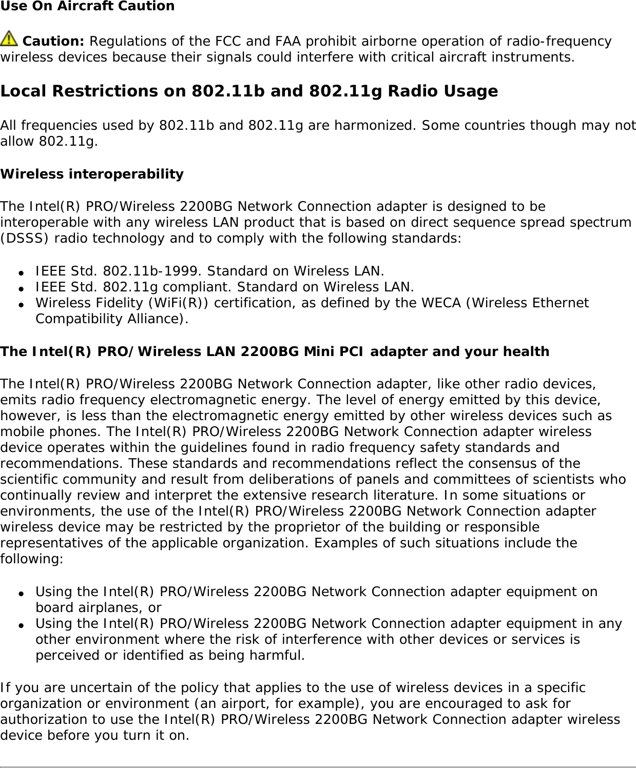 Safety NoticesThe FCC with its action in ET Docket 96-8 has adopted a safety standard for human exposure to radio frequency (RF) electromagnetic energy emitted by FCC certified equipment. The Intel(R) PRO/Wireless 2200BG Network Connection meets the Human Exposure limits found in OET Bulletin 65, 2001, and ANSI/IEEE C95.1, 1992. Proper operation of this radio according to the instructions found in this manual will result in exposure substantially below the FCC’s recommended limits. The following safety precautions should be observed: ●     Do not touch or move antenna while the unit is transmitting or receiving. ●     Do not hold any component containing the radio such that the antenna is very close or touching any exposed parts of the body, especially the face or eyes, while transmitting. ●     Do not operate the radio or attempt to transmit data unless the antenna is connected; if not, the radio may be damaged. ●     Use in specific environments: ❍     The use of wireless devices in hazardous locations is limited by the constraints posed by the safety directors of such environments. ❍     The use of wireless devices on airplanes is governed by the Federal Aviation Administration (FAA). ❍     The use of wireless devices in hospitals is restricted to the limits set forth by each hospital.●     Explosive Device Proximity Warning (see below) ●     Antenna Warning (see below) ●     Use on Aircraft Caution (see below) ●     Other Wireless Devices (see below) ●     Power Supply (Access Point) (see below)Explosive Device Proximity Warning Warning: Do not operate a portable transmitter (such as a wireless network device) near unshielded blasting caps or in an explosive environment unless the device has been modified to be qualified for such use. Antenna Warnings Warning: To comply with the FCC and ANSI C95.1 RF exposure limits, it is recommended for the Intel(R) PRO/Wireless 2200BG Network Connection installed in a desktop or portable computer, that the antenna for this device be installed so as to provide a separation distance of al least 20 cm (8 inches) from all persons and that the antenna must not be co-located or operating in conjunction with any other antenna or radio transmitter. It is recommended that the user limit exposure time if the antenna is positioned closer than 20 cm (8 inches).  Warning: The Intel(R) PRO/Wireless 2200BG Network Connection product is not designed for use with high-gain directional antennas. Use of such antennas with these products is illegal. 