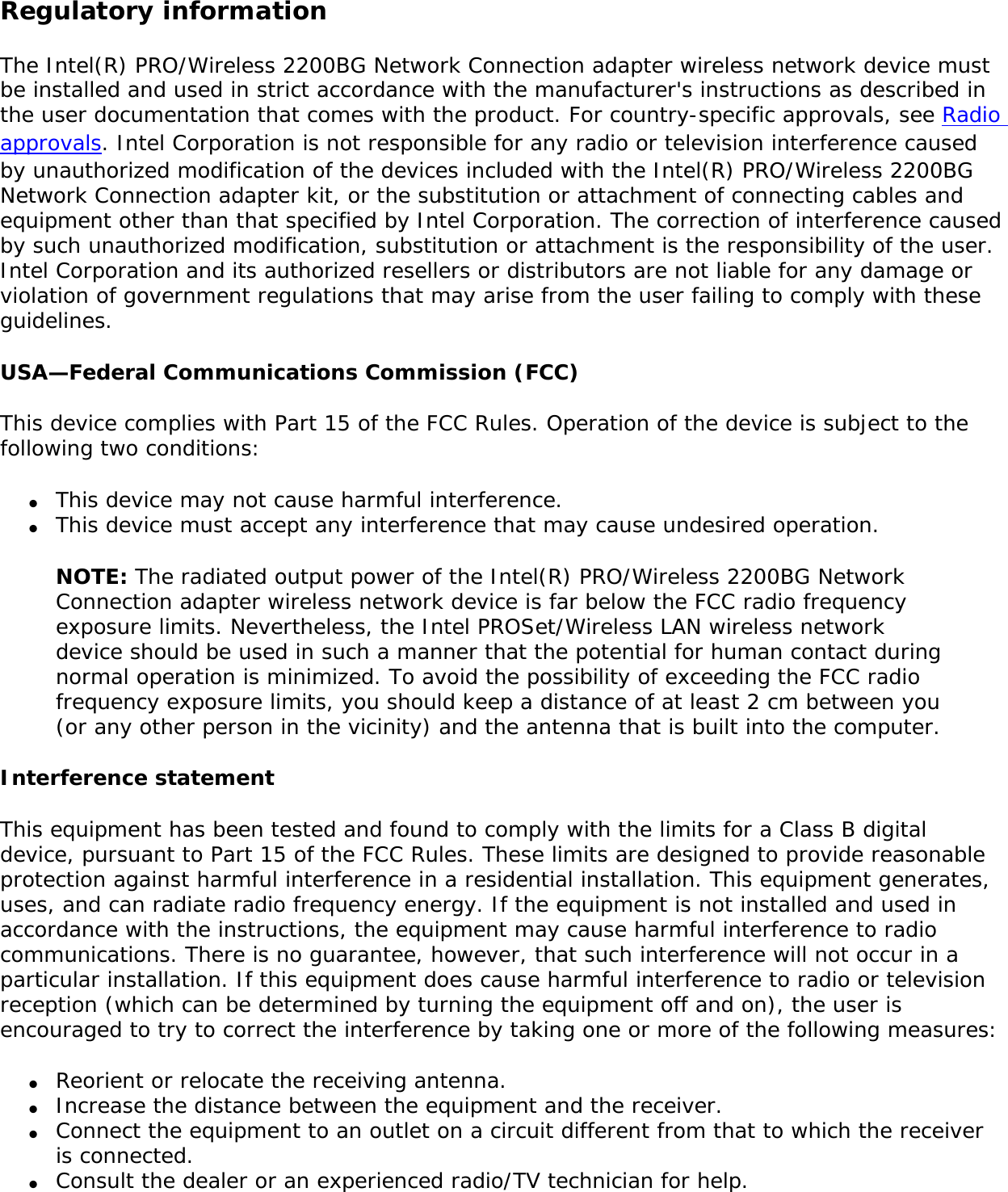 Use On Aircraft Caution Caution: Regulations of the FCC and FAA prohibit airborne operation of radio-frequency wireless devices because their signals could interfere with critical aircraft instruments. Local Restrictions on 802.11b and 802.11g Radio UsageAll frequencies used by 802.11b and 802.11g are harmonized. Some countries though may not allow 802.11g. Wireless interoperabilityThe Intel(R) PRO/Wireless 2200BG Network Connection adapter is designed to be interoperable with any wireless LAN product that is based on direct sequence spread spectrum (DSSS) radio technology and to comply with the following standards: ●     IEEE Std. 802.11b-1999. Standard on Wireless LAN. ●     IEEE Std. 802.11g compliant. Standard on Wireless LAN. ●     Wireless Fidelity (WiFi(R)) certification, as defined by the WECA (Wireless Ethernet Compatibility Alliance). The Intel(R) PRO/Wireless LAN 2200BG Mini PCI adapter and your healthThe Intel(R) PRO/Wireless 2200BG Network Connection adapter, like other radio devices, emits radio frequency electromagnetic energy. The level of energy emitted by this device, however, is less than the electromagnetic energy emitted by other wireless devices such as mobile phones. The Intel(R) PRO/Wireless 2200BG Network Connection adapter wireless device operates within the guidelines found in radio frequency safety standards and recommendations. These standards and recommendations reflect the consensus of the scientific community and result from deliberations of panels and committees of scientists who continually review and interpret the extensive research literature. In some situations or environments, the use of the Intel(R) PRO/Wireless 2200BG Network Connection adapter wireless device may be restricted by the proprietor of the building or responsible representatives of the applicable organization. Examples of such situations include the following: ●     Using the Intel(R) PRO/Wireless 2200BG Network Connection adapter equipment on board airplanes, or ●     Using the Intel(R) PRO/Wireless 2200BG Network Connection adapter equipment in any other environment where the risk of interference with other devices or services is perceived or identified as being harmful.If you are uncertain of the policy that applies to the use of wireless devices in a specific organization or environment (an airport, for example), you are encouraged to ask for authorization to use the Intel(R) PRO/Wireless 2200BG Network Connection adapter wireless device before you turn it on. 