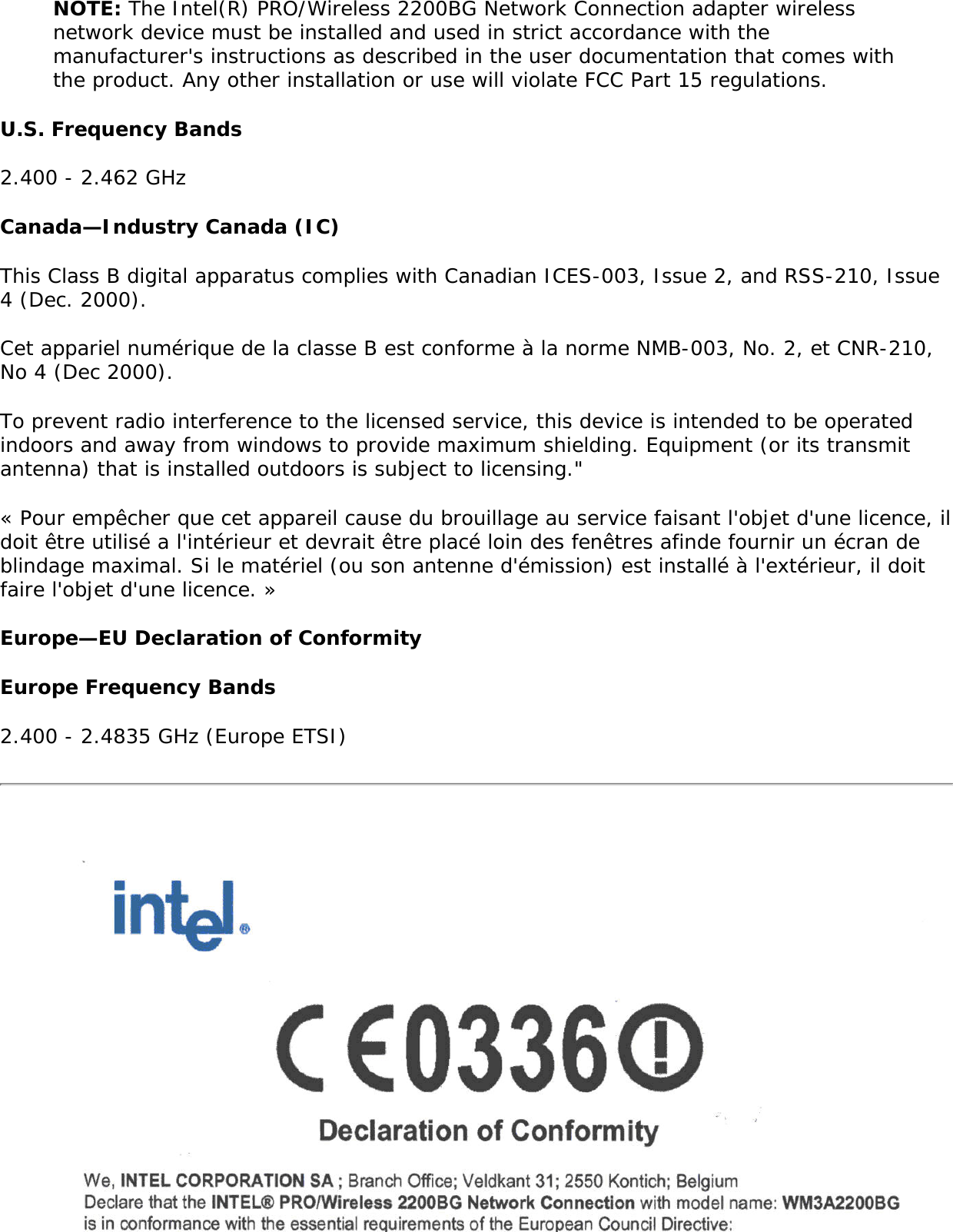 Regulatory informationThe Intel(R) PRO/Wireless 2200BG Network Connection adapter wireless network device must be installed and used in strict accordance with the manufacturer&apos;s instructions as described in the user documentation that comes with the product. For country-specific approvals, see Radio approvals. Intel Corporation is not responsible for any radio or television interference caused by unauthorized modification of the devices included with the Intel(R) PRO/Wireless 2200BG Network Connection adapter kit, or the substitution or attachment of connecting cables and equipment other than that specified by Intel Corporation. The correction of interference caused by such unauthorized modification, substitution or attachment is the responsibility of the user. Intel Corporation and its authorized resellers or distributors are not liable for any damage or violation of government regulations that may arise from the user failing to comply with these guidelines. USA—Federal Communications Commission (FCC)This device complies with Part 15 of the FCC Rules. Operation of the device is subject to the following two conditions: ●     This device may not cause harmful interference. ●     This device must accept any interference that may cause undesired operation.NOTE: The radiated output power of the Intel(R) PRO/Wireless 2200BG Network Connection adapter wireless network device is far below the FCC radio frequency exposure limits. Nevertheless, the Intel PROSet/Wireless LAN wireless network device should be used in such a manner that the potential for human contact during normal operation is minimized. To avoid the possibility of exceeding the FCC radio frequency exposure limits, you should keep a distance of at least 2 cm between you (or any other person in the vicinity) and the antenna that is built into the computer. Interference statementThis equipment has been tested and found to comply with the limits for a Class B digital device, pursuant to Part 15 of the FCC Rules. These limits are designed to provide reasonable protection against harmful interference in a residential installation. This equipment generates, uses, and can radiate radio frequency energy. If the equipment is not installed and used in accordance with the instructions, the equipment may cause harmful interference to radio communications. There is no guarantee, however, that such interference will not occur in a particular installation. If this equipment does cause harmful interference to radio or television reception (which can be determined by turning the equipment off and on), the user is encouraged to try to correct the interference by taking one or more of the following measures: ●     Reorient or relocate the receiving antenna. ●     Increase the distance between the equipment and the receiver. ●     Connect the equipment to an outlet on a circuit different from that to which the receiver is connected. ●     Consult the dealer or an experienced radio/TV technician for help.