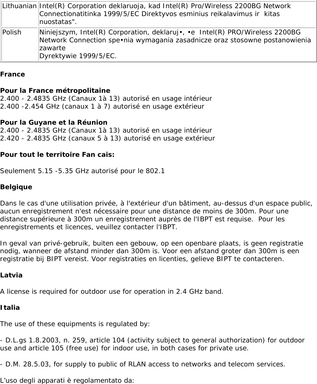 Hiermit erklärt Intel(R) Corporation die Übereinstimmung des Gerätes Intel(R) PRO/Wireless 2200BG Network Connection mit den grundlegenden Anforderungen und den anderen relevanten Festlegungen der Richtlinie 1999/5/EG. (Wien)Greek ΜΕ ΤΗΝ ΠΑΡΟΥΣΑ Intel(R) Corporation ∆ΗΛΩΝΕΙ ΟΤΙ Intel(R) PRO/Wireless 2200BG Network Connection ΣΥΜΜΟΡΦΩΝΕΤΑΙ ΠΡΟΣ ΤΙΣ ΟΥΣΙΩ∆ΕΙΣ ΑΠΑΙΤΗΣΕΙΣ ΚΑΙ ΤΙΣ ΛΟΙΠΕΣ ΣΧΕΤΙΚΕΣ ∆ΙΑΤΑΞΕΙΣ ΤΗΣ Ο∆ΗΓΙΑΣ 1999/5/ΕΚ.Icelandic  Intel lysir her med yfir að thessi bunadur, Intel(R) PRO/Wireless 2200BG Network Connection , uppfyllir allar grunnkrofur, sem gerdar eru i R&amp;TTE tilskipun ESB nr 1999/5/EC. Italian Con la presente Intel(R) Corporation dichiara che questo Intel(R) PRO/Wireless 2200BG Network Connection è conforme ai requisiti essenziali ed alle altre disposizioni pertinenti stabilite dalla direttiva 1999/5/CE. Spanish Por medio de la presente Intel(R) Corporation declara que el Intel(R) PRO/Wireless 2200BG Network Connection cumple con los requisitos esenciales y cualesquiera otras disposiciones aplicables o exigibles de la Directiva 1999/5/CE. Portuguese Intel(R) Corporation declara que este Intel(R) PRO/Wireless 2200BG Network Connection está conforme com os requisitos essenciais e outras disposições da Directiva 1999/5/CE. Malti Hawnhekk, Intel(R) Corporation, jiddikjara li dan Intel(R) PRO/Wireless 2200BG Network Connection jikkonforma mal-•ti•ijiet essenzjali u ma provvedimenti o•rajn relevanti li hemm fid-Dirrettiva 1999/5/ECNew Member States requirements of Declaration of Conformity  Estonian Käesolevaga kinnitab Intel(R) Corporation seadme Intel(R) PRO/Wireless 2200BG Network Connection vastavust direktiivi 1999/5/EÜ põhinõuetele ja nimetatud direktiivist tulenevatele teistele asjakohastele sätetele.Hungary Alulírott, Intel(R) Corporation nyilatkozom, hogy a Intel(R) PRO/Wireless 2200BG Network Connection megfelel a vonatkozó alapvetõ követelményeknek és az 1999/5/EC irányelv egyéb elõírásainakSlovak Intel(R) Corporation týmto vyhlasuje, že Intel(R) PRO/Wireless 2200BG Network Connection sp••a základné požiadavky a všetky príslušné ustanovenia Smernice 1999/5/ES.Czech Intel(R) Corporation tímto prohlašuje, že tento Intel(R) PRO/Wireless 2200BG Network Connection je ve shod• se základními požadavky a dalšími p•íslušnými ustanoveními sm•rnice 1999/5/ES.&quot;Slovenia Šiuo Intel(R) Corporation deklaruoja, kad šis Intel(R) PRO/Wireless 2200BGNetwork Connection atitinka esminius reikalavimus ir kitas 1999/5/EB Direktyvos nuostatas.Latvian Ar šo Intel(R) Corporation  deklar•, ka Intel(R) PRO/Wireless 2200BG Network Connection atbilst Direkt•vas 1999/5/EK b•tiskaj•m pras•b•m un citiem ar to saist•tajiem noteikumiem