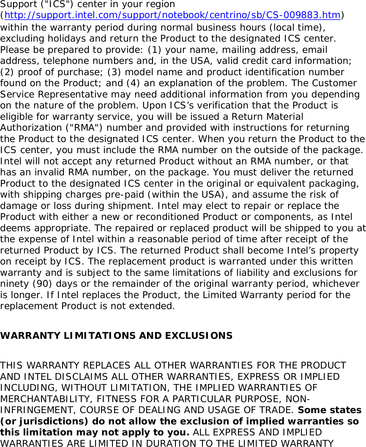 ●     REPAIR the Product by means of hardware and/or software; OR●     REPLACE the Product with another product, OR, if Intel is unable to repair or replace the Product, ●     REFUND the then-current Intel price for the Product at the time a claim for warranty service is made to Intel under this Limited Warranty.THIS LIMITED WARRANTY, AND ANY IMPLIED WARRANTIES THAT MAY EXIST UNDER APPLICABLE STATE, NATIONAL, PROVINCIAL OR LOCAL LAW, APPLY ONLY TO YOU AS THE ORIGINAL PURCHASER OF THE PRODUCT. Extent of Limited WarrantyIntel does not warrant that the Product, whether purchased stand-alone or integrated with other products, including without limitation, semi-conductor components, will be free from design defects or errors known as &quot;errata.&quot; Current characterized errata are available upon request. Further, this Limited Warranty does NOT cover: (i) any costs associated with the replacement or repair of the Product, including labor, installation or other costs incurred by you, and in particular, any costs relating to the removal or replacement of any Product soldered or otherwise permanently affixed to any printed circuit board or integrated with other products; (ii) damage to the Product due to external causes, including accident, problems with electrical power, abnormal, mechanical or environmental conditions, usage not in accordance with product instructions, misuse, neglect, accident, abuse, alteration, repair, improper or unauthorized installation or improper testing, or (iii) any Product which has been modified or operated outside of Intel’s publicly available specifications or where the original product identification markings (trademark or serial number) have been removed, altered or obliterated from the Product; or (iv) issues resulting from modification (other than by Intel) of software products provided or included in the Product, (v) incorporation of software products, other than those software products provided or included in the Product by Intel, or (vi) failure to apply Intel-supplied modifications or corrections to any software provided with or included in the Product.How to Obtain Warranty Service To obtain warranty service for the Product, you may contact your original place of purchase in accordance with its instructions or you may contact Intel. To request warranty service from Intel, you must contact the Intel Customer 