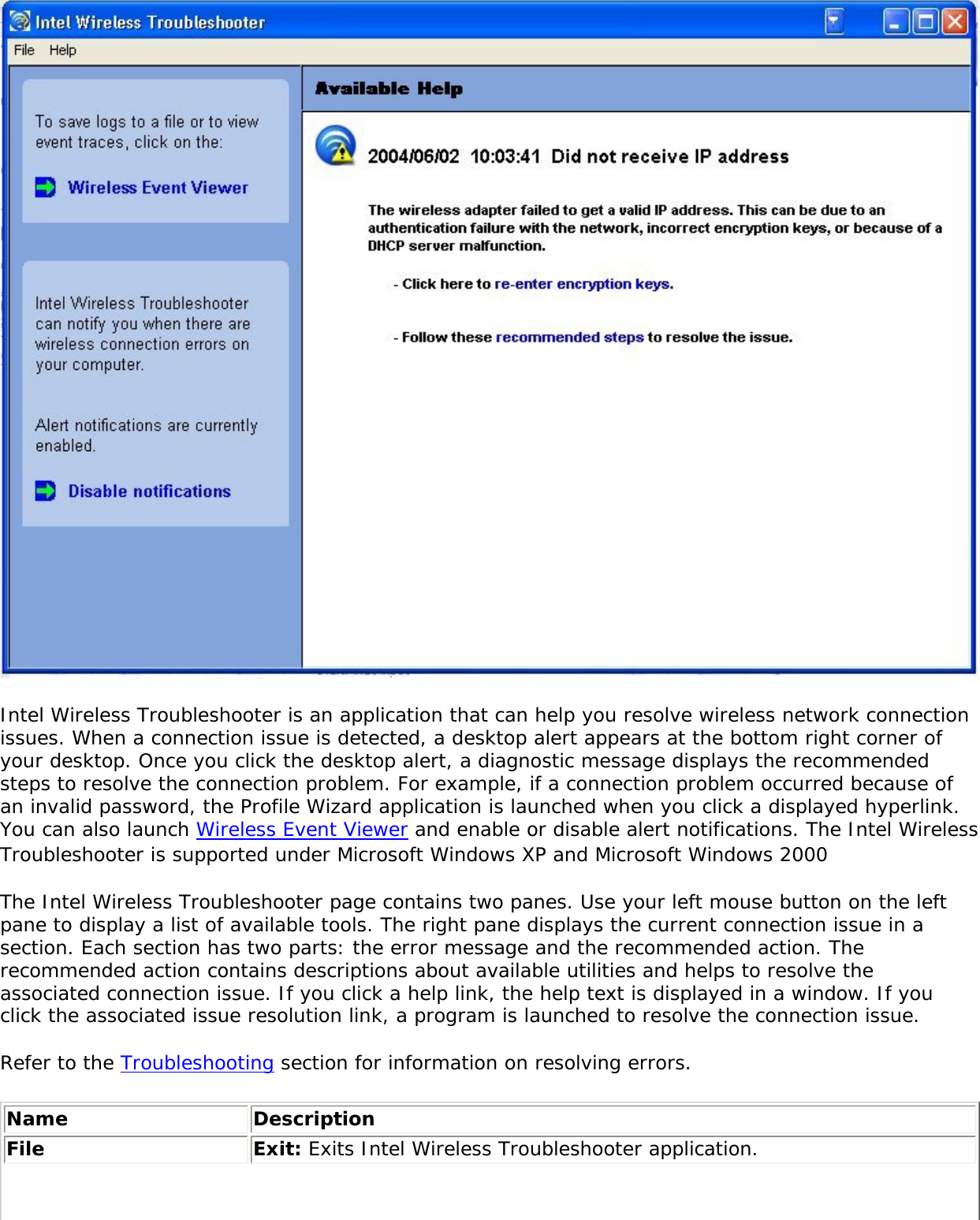  Intel Wireless Troubleshooter is an application that can help you resolve wireless network connection issues. When a connection issue is detected, a desktop alert appears at the bottom right corner of your desktop. Once you click the desktop alert, a diagnostic message displays the recommended steps to resolve the connection problem. For example, if a connection problem occurred because of an invalid password, the Profile Wizard application is launched when you click a displayed hyperlink. You can also launch Wireless Event Viewer and enable or disable alert notifications. The Intel Wireless Troubleshooter is supported under Microsoft Windows XP and Microsoft Windows 2000 The Intel Wireless Troubleshooter page contains two panes. Use your left mouse button on the left pane to display a list of available tools. The right pane displays the current connection issue in a section. Each section has two parts: the error message and the recommended action. The recommended action contains descriptions about available utilities and helps to resolve the associated connection issue. If you click a help link, the help text is displayed in a window. If you click the associated issue resolution link, a program is launched to resolve the connection issue. Refer to the Troubleshooting section for information on resolving errors. Name DescriptionFile Exit: Exits Intel Wireless Troubleshooter application.