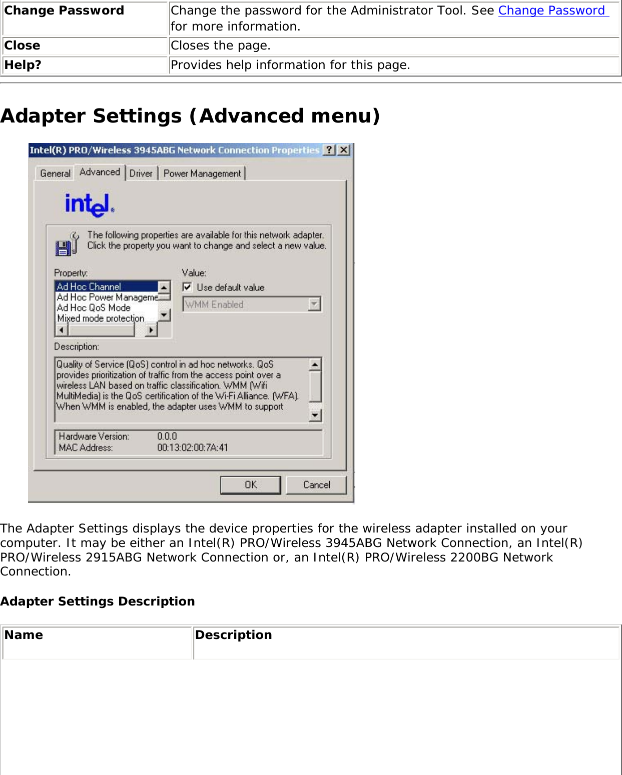 Change Password  Change the password for the Administrator Tool. See Change Password for more information.Close  Closes the page.Help? Provides help information for this page.Adapter Settings (Advanced menu) The Adapter Settings displays the device properties for the wireless adapter installed on your computer. It may be either an Intel(R) PRO/Wireless 3945ABG Network Connection, an Intel(R) PRO/Wireless 2915ABG Network Connection or, an Intel(R) PRO/Wireless 2200BG Network Connection. Adapter Settings Description Name Description