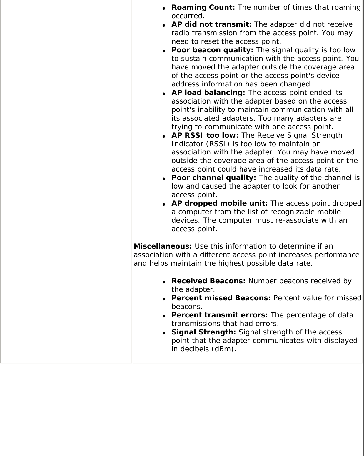 ●     Roaming Count: The number of times that roaming occurred.●     AP did not transmit: The adapter did not receive radio transmission from the access point. You may need to reset the access point.●     Poor beacon quality: The signal quality is too low to sustain communication with the access point. You have moved the adapter outside the coverage area of the access point or the access point&apos;s device address information has been changed.●     AP load balancing: The access point ended its association with the adapter based on the access point&apos;s inability to maintain communication with all its associated adapters. Too many adapters are trying to communicate with one access point.●     AP RSSI too low: The Receive Signal Strength Indicator (RSSI) is too low to maintain an association with the adapter. You may have moved outside the coverage area of the access point or the access point could have increased its data rate.●     Poor channel quality: The quality of the channel is low and caused the adapter to look for another access point.●     AP dropped mobile unit: The access point dropped a computer from the list of recognizable mobile devices. The computer must re-associate with an access point.Miscellaneous: Use this information to determine if an association with a different access point increases performance and helps maintain the highest possible data rate. ●     Received Beacons: Number beacons received by the adapter.●     Percent missed Beacons: Percent value for missed beacons.●     Percent transmit errors: The percentage of data transmissions that had errors.●     Signal Strength: Signal strength of the access point that the adapter communicates with displayed in decibels (dBm).