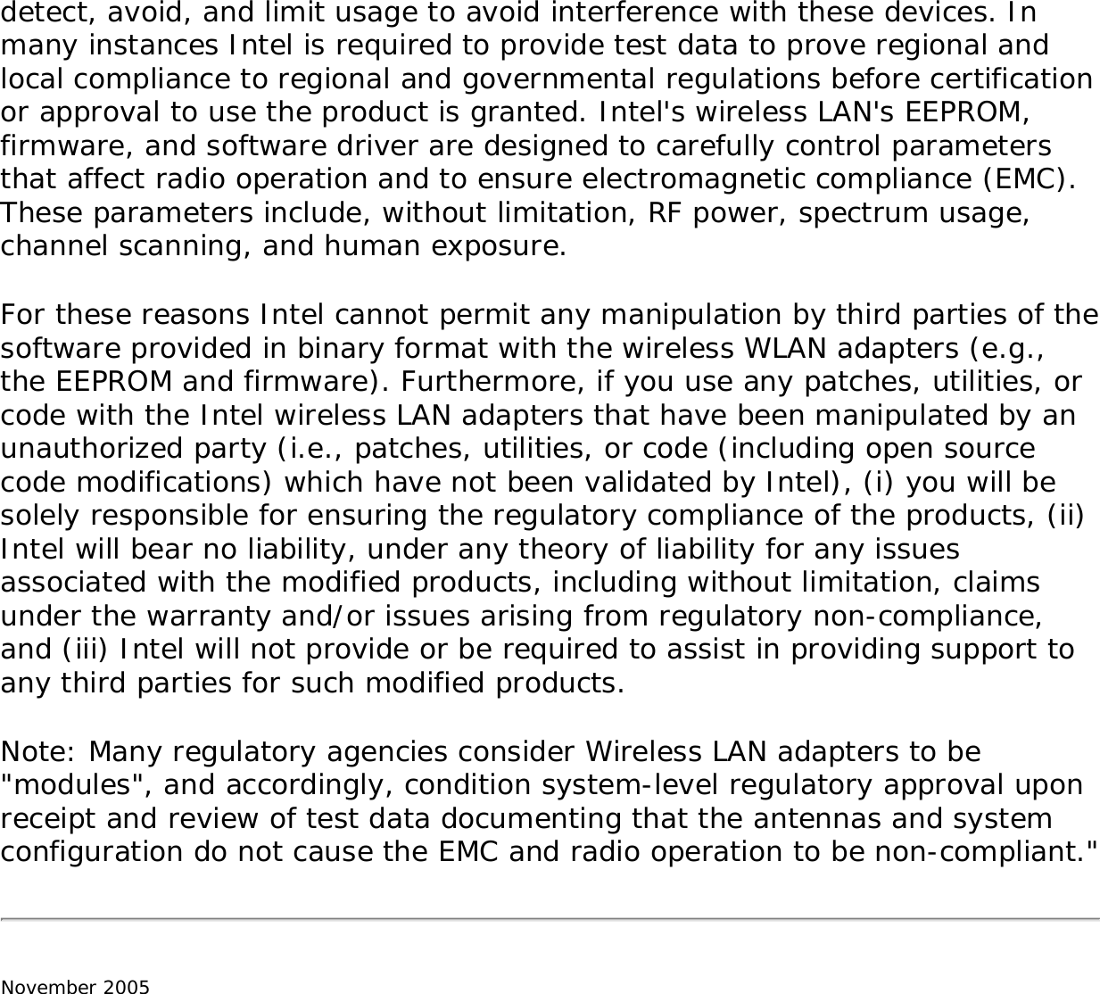 detect, avoid, and limit usage to avoid interference with these devices. In many instances Intel is required to provide test data to prove regional and local compliance to regional and governmental regulations before certification or approval to use the product is granted. Intel&apos;s wireless LAN&apos;s EEPROM, firmware, and software driver are designed to carefully control parameters that affect radio operation and to ensure electromagnetic compliance (EMC). These parameters include, without limitation, RF power, spectrum usage, channel scanning, and human exposure. For these reasons Intel cannot permit any manipulation by third parties of the software provided in binary format with the wireless WLAN adapters (e.g., the EEPROM and firmware). Furthermore, if you use any patches, utilities, or code with the Intel wireless LAN adapters that have been manipulated by an unauthorized party (i.e., patches, utilities, or code (including open source code modifications) which have not been validated by Intel), (i) you will be solely responsible for ensuring the regulatory compliance of the products, (ii) Intel will bear no liability, under any theory of liability for any issues associated with the modified products, including without limitation, claims under the warranty and/or issues arising from regulatory non-compliance, and (iii) Intel will not provide or be required to assist in providing support to any third parties for such modified products. Note: Many regulatory agencies consider Wireless LAN adapters to be &quot;modules&quot;, and accordingly, condition system-level regulatory approval upon receipt and review of test data documenting that the antennas and system configuration do not cause the EMC and radio operation to be non-compliant.&quot; November 2005 