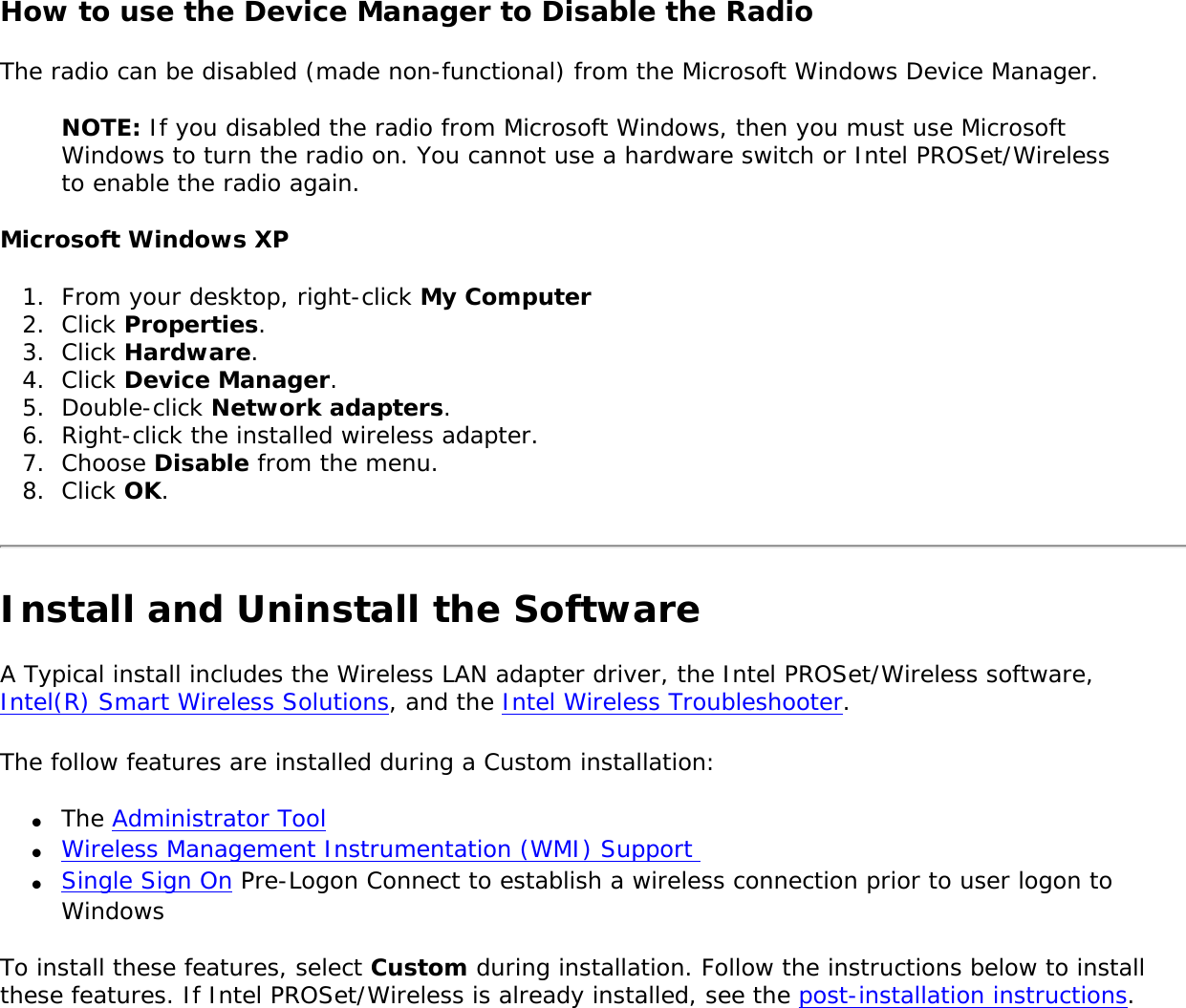 How to use the Device Manager to Disable the Radio The radio can be disabled (made non-functional) from the Microsoft Windows Device Manager. NOTE: If you disabled the radio from Microsoft Windows, then you must use Microsoft Windows to turn the radio on. You cannot use a hardware switch or Intel PROSet/Wireless to enable the radio again. Microsoft Windows XP1.  From your desktop, right-click My Computer2.  Click Properties. 3.  Click Hardware. 4.  Click Device Manager. 5.  Double-click Network adapters.6.  Right-click the installed wireless adapter.7.  Choose Disable from the menu.8.  Click OK.Install and Uninstall the SoftwareA Typical install includes the Wireless LAN adapter driver, the Intel PROSet/Wireless software, Intel(R) Smart Wireless Solutions, and the Intel Wireless Troubleshooter. The follow features are installed during a Custom installation: ●     The Administrator Tool●     Wireless Management Instrumentation (WMI) Support ●     Single Sign On Pre-Logon Connect to establish a wireless connection prior to user logon to WindowsTo install these features, select Custom during installation. Follow the instructions below to install these features. If Intel PROSet/Wireless is already installed, see the post-installation instructions. 