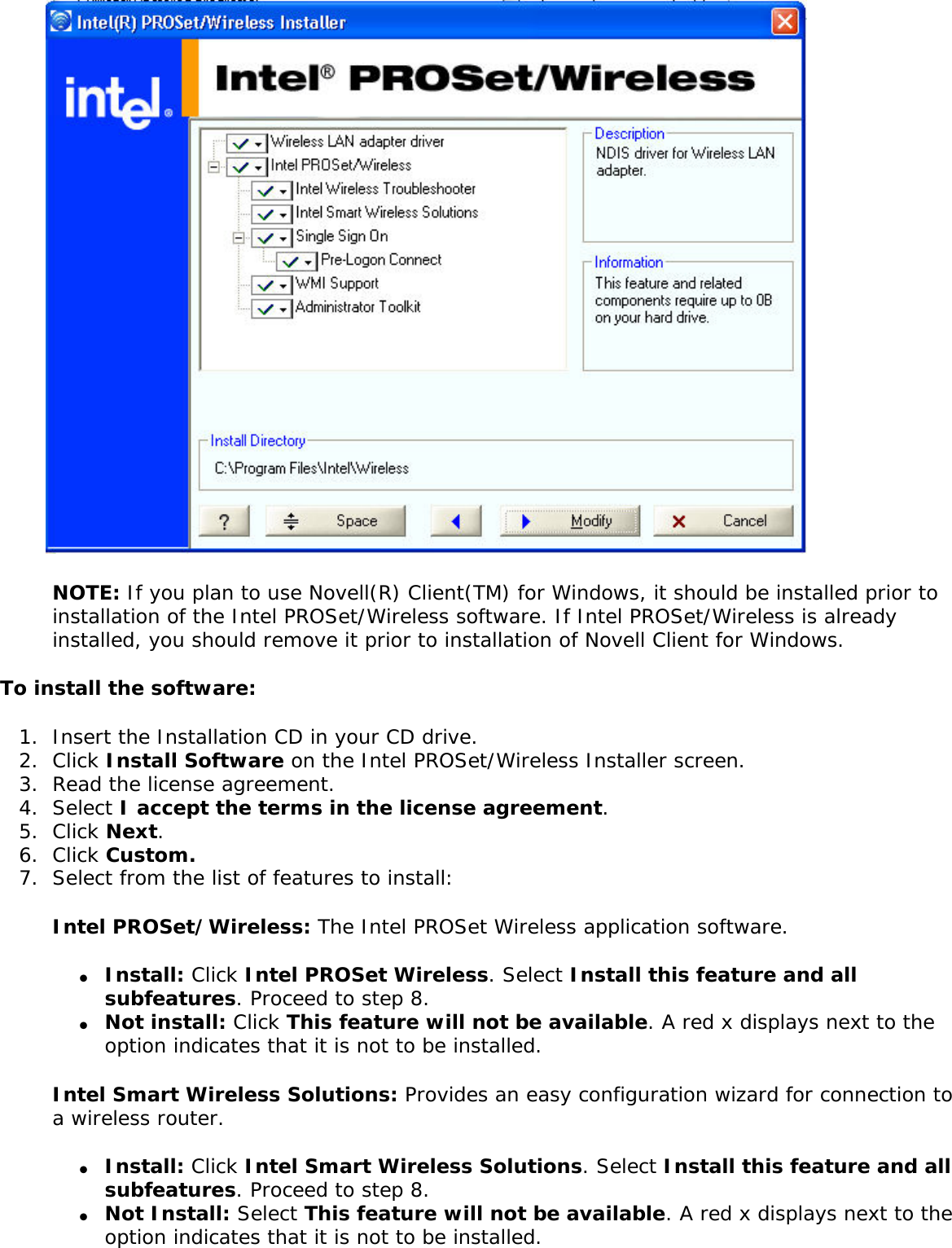  NOTE: If you plan to use Novell(R) Client(TM) for Windows, it should be installed prior to installation of the Intel PROSet/Wireless software. If Intel PROSet/Wireless is already installed, you should remove it prior to installation of Novell Client for Windows. To install the software:1.  Insert the Installation CD in your CD drive. 2.  Click Install Software on the Intel PROSet/Wireless Installer screen.3.  Read the license agreement. 4.  Select I accept the terms in the license agreement.5.  Click Next.6.  Click Custom.7.  Select from the list of features to install:Intel PROSet/Wireless: The Intel PROSet Wireless application software. ●     Install: Click Intel PROSet Wireless. Select Install this feature and all subfeatures. Proceed to step 8. ●     Not install: Click This feature will not be available. A red x displays next to the option indicates that it is not to be installed.Intel Smart Wireless Solutions: Provides an easy configuration wizard for connection to a wireless router. ●     Install: Click Intel Smart Wireless Solutions. Select Install this feature and all subfeatures. Proceed to step 8. ●     Not Install: Select This feature will not be available. A red x displays next to the option indicates that it is not to be installed. 