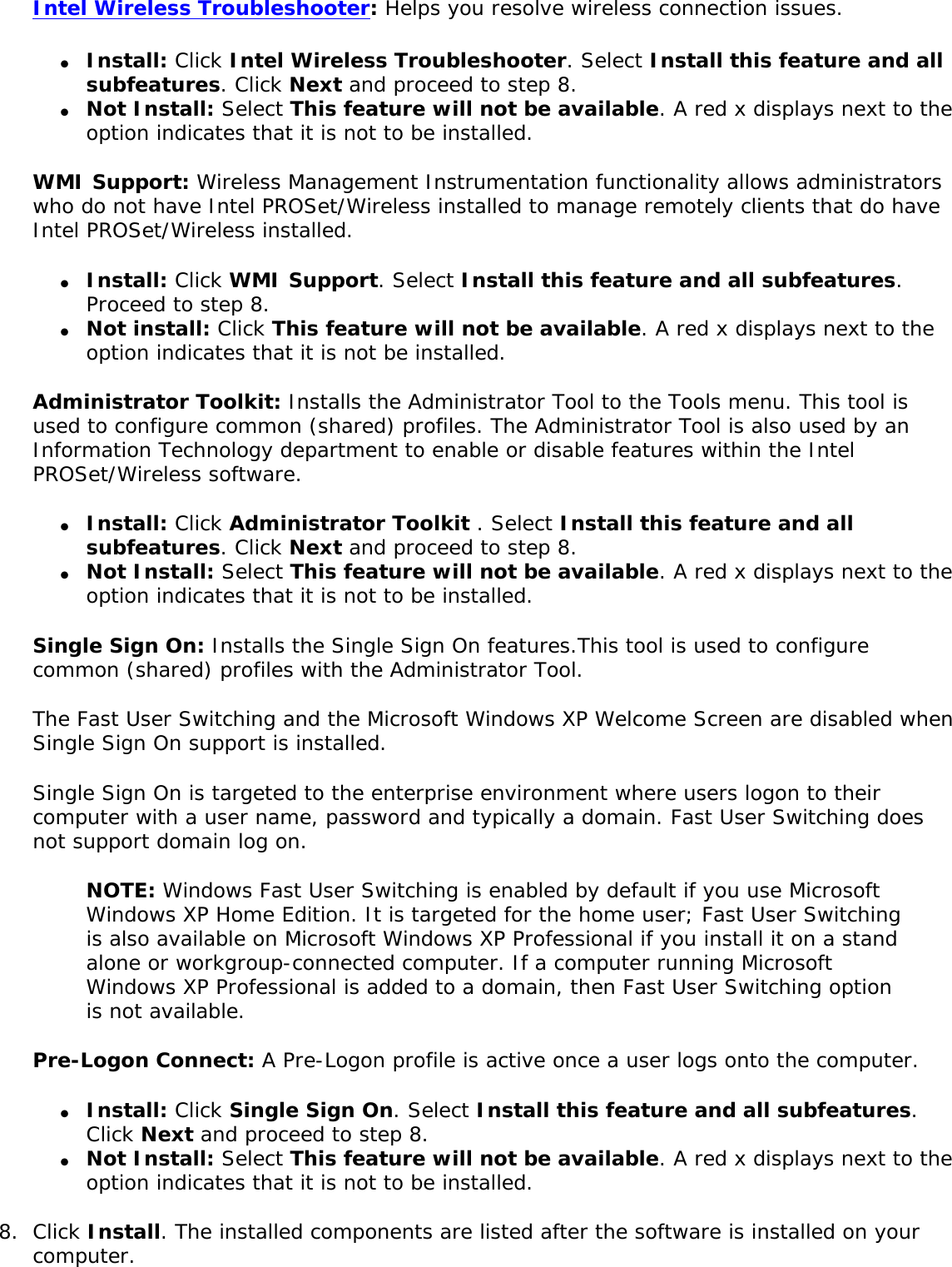 Intel Wireless Troubleshooter: Helps you resolve wireless connection issues. ●     Install: Click Intel Wireless Troubleshooter. Select Install this feature and all subfeatures. Click Next and proceed to step 8. ●     Not Install: Select This feature will not be available. A red x displays next to the option indicates that it is not to be installed. WMI Support: Wireless Management Instrumentation functionality allows administrators who do not have Intel PROSet/Wireless installed to manage remotely clients that do have Intel PROSet/Wireless installed. ●     Install: Click WMI Support. Select Install this feature and all subfeatures. Proceed to step 8. ●     Not install: Click This feature will not be available. A red x displays next to the option indicates that it is not be installed.Administrator Toolkit: Installs the Administrator Tool to the Tools menu. This tool is used to configure common (shared) profiles. The Administrator Tool is also used by an Information Technology department to enable or disable features within the Intel PROSet/Wireless software. ●     Install: Click Administrator Toolkit . Select Install this feature and all subfeatures. Click Next and proceed to step 8. ●     Not Install: Select This feature will not be available. A red x displays next to the option indicates that it is not to be installed. Single Sign On: Installs the Single Sign On features.This tool is used to configure common (shared) profiles with the Administrator Tool. The Fast User Switching and the Microsoft Windows XP Welcome Screen are disabled when Single Sign On support is installed. Single Sign On is targeted to the enterprise environment where users logon to their computer with a user name, password and typically a domain. Fast User Switching does not support domain log on. NOTE: Windows Fast User Switching is enabled by default if you use Microsoft Windows XP Home Edition. It is targeted for the home user; Fast User Switching is also available on Microsoft Windows XP Professional if you install it on a stand alone or workgroup-connected computer. If a computer running Microsoft Windows XP Professional is added to a domain, then Fast User Switching option is not available. Pre-Logon Connect: A Pre-Logon profile is active once a user logs onto the computer. ●     Install: Click Single Sign On. Select Install this feature and all subfeatures. Click Next and proceed to step 8. ●     Not Install: Select This feature will not be available. A red x displays next to the option indicates that it is not to be installed. 8.  Click Install. The installed components are listed after the software is installed on your computer.