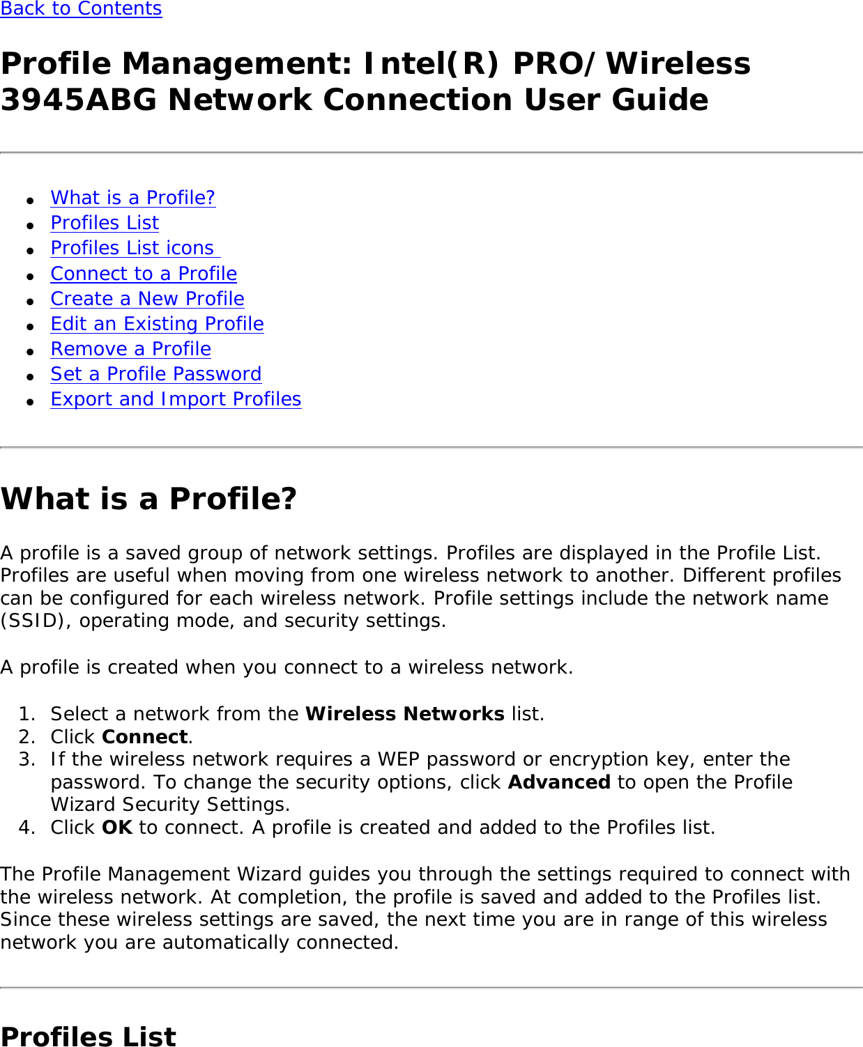 Back to Contents Profile Management: Intel(R) PRO/Wireless 3945ABG Network Connection User Guide●     What is a Profile? ●     Profiles List ●     Profiles List icons ●     Connect to a Profile ●     Create a New Profile●     Edit an Existing Profile●     Remove a Profile●     Set a Profile Password ●     Export and Import Profiles What is a Profile?A profile is a saved group of network settings. Profiles are displayed in the Profile List. Profiles are useful when moving from one wireless network to another. Different profiles can be configured for each wireless network. Profile settings include the network name (SSID), operating mode, and security settings. A profile is created when you connect to a wireless network. 1.  Select a network from the Wireless Networks list.2.  Click Connect. 3.  If the wireless network requires a WEP password or encryption key, enter the password. To change the security options, click Advanced to open the Profile Wizard Security Settings. 4.  Click OK to connect. A profile is created and added to the Profiles list.The Profile Management Wizard guides you through the settings required to connect with the wireless network. At completion, the profile is saved and added to the Profiles list. Since these wireless settings are saved, the next time you are in range of this wireless network you are automatically connected. Profiles List