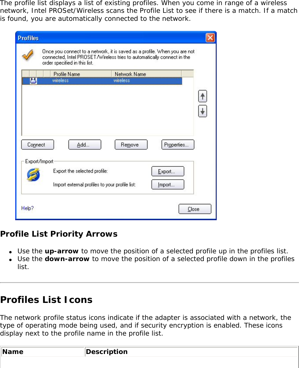The profile list displays a list of existing profiles. When you come in range of a wireless network, Intel PROSet/Wireless scans the Profile List to see if there is a match. If a match is found, you are automatically connected to the network.    Profile List Priority Arrows●     Use the up-arrow to move the position of a selected profile up in the profiles list.●     Use the down-arrow to move the position of a selected profile down in the profiles list.Profiles List Icons The network profile status icons indicate if the adapter is associated with a network, the type of operating mode being used, and if security encryption is enabled. These icons display next to the profile name in the profile list. Name Description