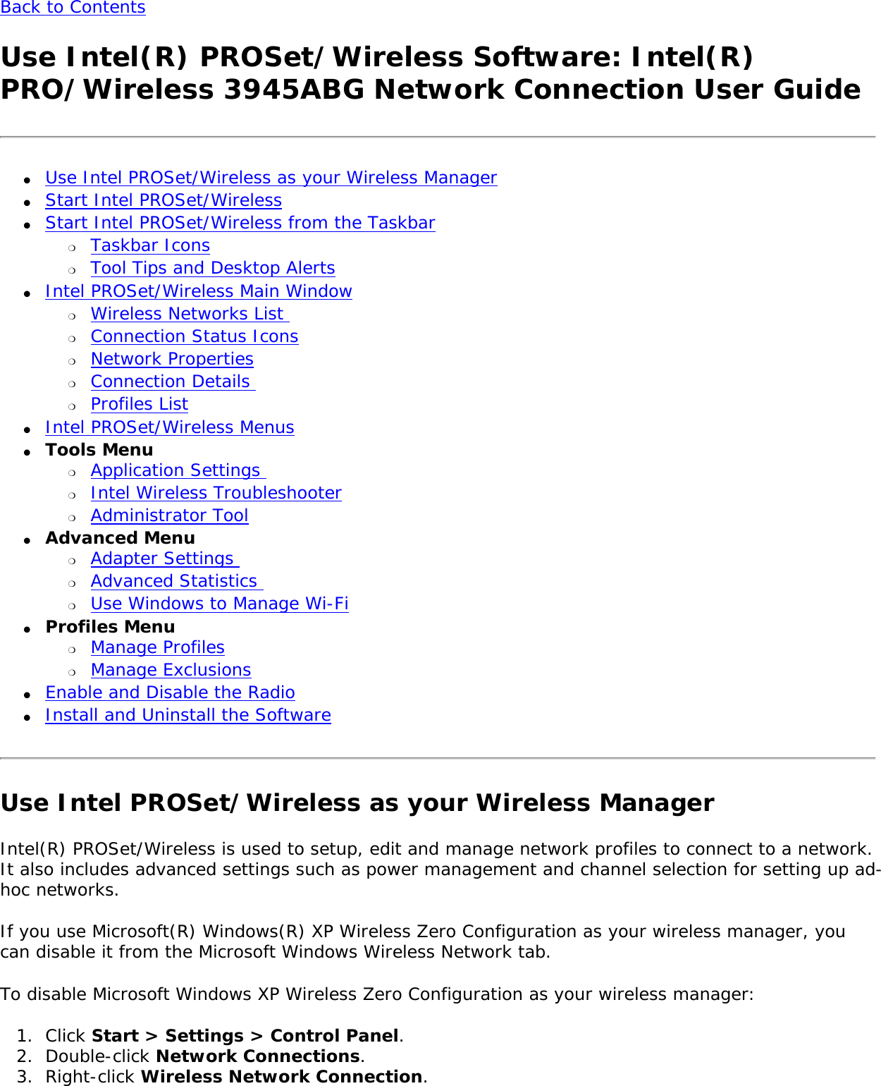 Back to Contents Use Intel(R) PROSet/Wireless Software: Intel(R) PRO/Wireless 3945ABG Network Connection User Guide●     Use Intel PROSet/Wireless as your Wireless Manager●     Start Intel PROSet/Wireless ●     Start Intel PROSet/Wireless from the Taskbar ❍     Taskbar Icons ❍     Tool Tips and Desktop Alerts ●     Intel PROSet/Wireless Main Window ❍     Wireless Networks List ❍     Connection Status Icons❍     Network Properties❍     Connection Details ❍     Profiles List ●     Intel PROSet/Wireless Menus ●     Tools Menu ❍     Application Settings ❍     Intel Wireless Troubleshooter❍     Administrator Tool●     Advanced Menu ❍     Adapter Settings ❍     Advanced Statistics ❍     Use Windows to Manage Wi-Fi●     Profiles Menu ❍     Manage Profiles❍     Manage Exclusions●     Enable and Disable the Radio●     Install and Uninstall the Software Use Intel PROSet/Wireless as your Wireless ManagerIntel(R) PROSet/Wireless is used to setup, edit and manage network profiles to connect to a network. It also includes advanced settings such as power management and channel selection for setting up ad-hoc networks.  If you use Microsoft(R) Windows(R) XP Wireless Zero Configuration as your wireless manager, you can disable it from the Microsoft Windows Wireless Network tab. To disable Microsoft Windows XP Wireless Zero Configuration as your wireless manager: 1.  Click Start &gt; Settings &gt; Control Panel. 2.  Double-click Network Connections.3.  Right-click Wireless Network Connection.