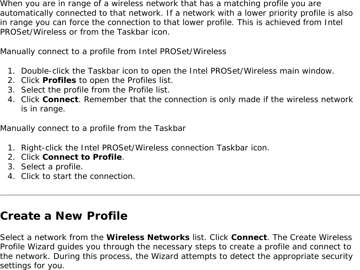 When you are in range of a wireless network that has a matching profile you are automatically connected to that network. If a network with a lower priority profile is also in range you can force the connection to that lower profile. This is achieved from Intel PROSet/Wireless or from the Taskbar icon. Manually connect to a profile from Intel PROSet/Wireless 1.  Double-click the Taskbar icon to open the Intel PROSet/Wireless main window.2.  Click Profiles to open the Profiles list.3.  Select the profile from the Profile list. 4.  Click Connect. Remember that the connection is only made if the wireless network is in range. Manually connect to a profile from the Taskbar 1.  Right-click the Intel PROSet/Wireless connection Taskbar icon. 2.  Click Connect to Profile. 3.  Select a profile.4.  Click to start the connection.Create a New ProfileSelect a network from the Wireless Networks list. Click Connect. The Create Wireless Profile Wizard guides you through the necessary steps to create a profile and connect to the network. During this process, the Wizard attempts to detect the appropriate security settings for you. 