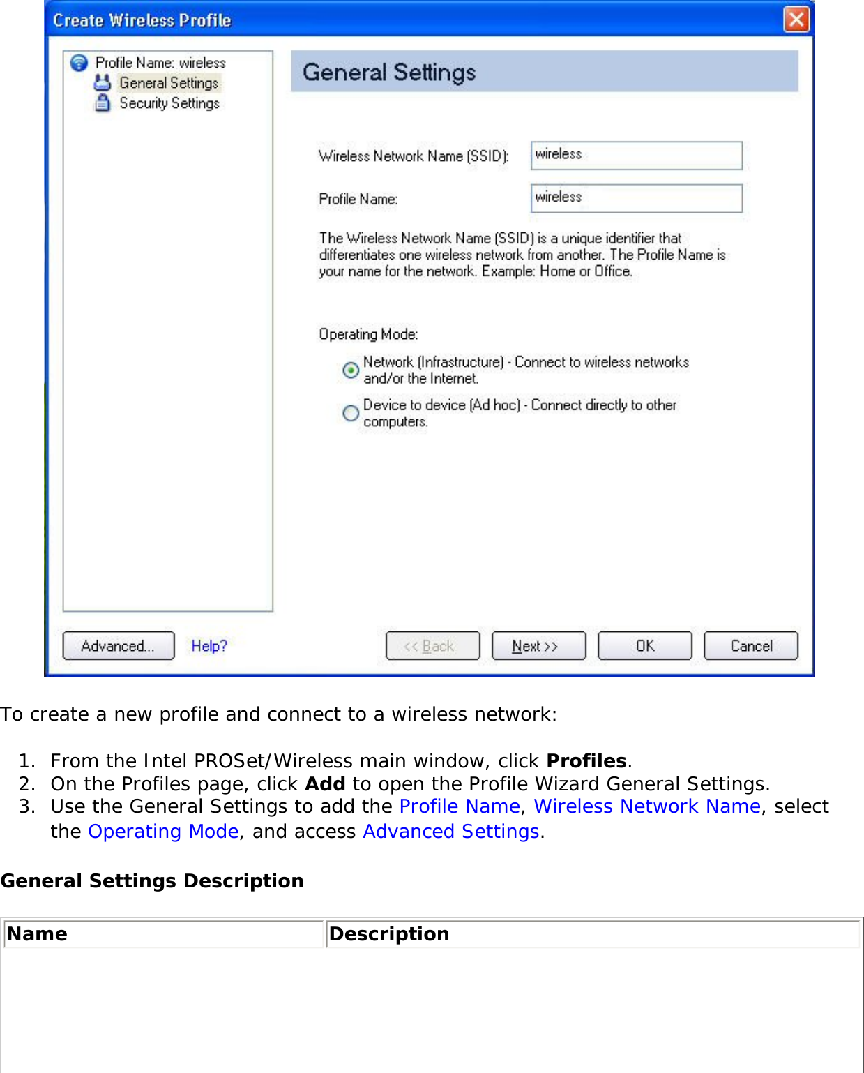  To create a new profile and connect to a wireless network: 1.  From the Intel PROSet/Wireless main window, click Profiles. 2.  On the Profiles page, click Add to open the Profile Wizard General Settings. 3.  Use the General Settings to add the Profile Name, Wireless Network Name, select the Operating Mode, and access Advanced Settings. General Settings DescriptionName Description