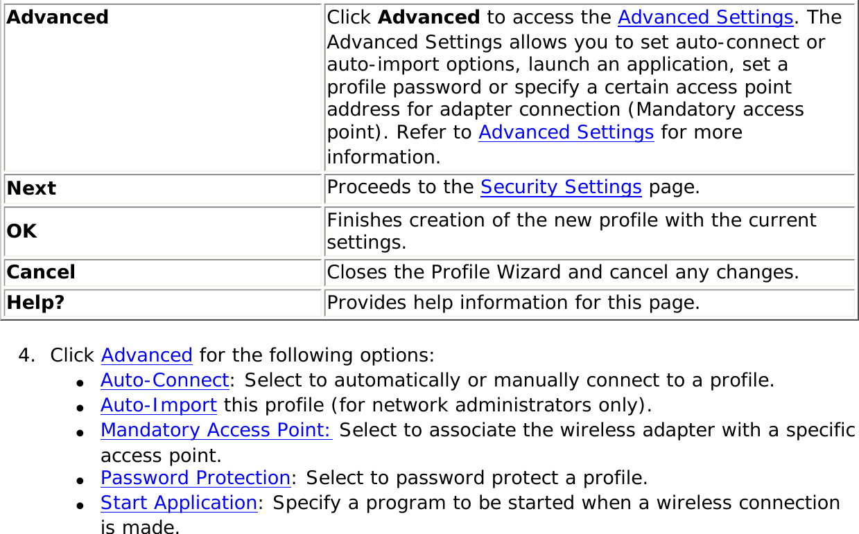 Advanced  Click Advanced to access the Advanced Settings. The Advanced Settings allows you to set auto-connect or auto-import options, launch an application, set a profile password or specify a certain access point address for adapter connection (Mandatory access point). Refer to Advanced Settings for more information.Next Proceeds to the Security Settings page.OK Finishes creation of the new profile with the current settings.Cancel Closes the Profile Wizard and cancel any changes.Help? Provides help information for this page.4.  Click Advanced for the following options:●     Auto-Connect: Select to automatically or manually connect to a profile. ●     Auto-Import this profile (for network administrators only).●     Mandatory Access Point: Select to associate the wireless adapter with a specific access point. ●     Password Protection: Select to password protect a profile. ●     Start Application: Specify a program to be started when a wireless connection is made. 
