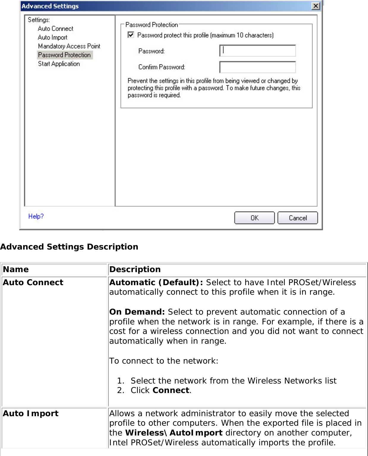  Advanced Settings DescriptionName DescriptionAuto Connect Automatic (Default): Select to have Intel PROSet/Wireless automatically connect to this profile when it is in range. On Demand: Select to prevent automatic connection of a profile when the network is in range. For example, if there is a cost for a wireless connection and you did not want to connect automatically when in range. To connect to the network: 1.  Select the network from the Wireless Networks list2.  Click Connect. Auto Import  Allows a network administrator to easily move the selected profile to other computers. When the exported file is placed in the Wireless\AutoImport directory on another computer, Intel PROSet/Wireless automatically imports the profile. 