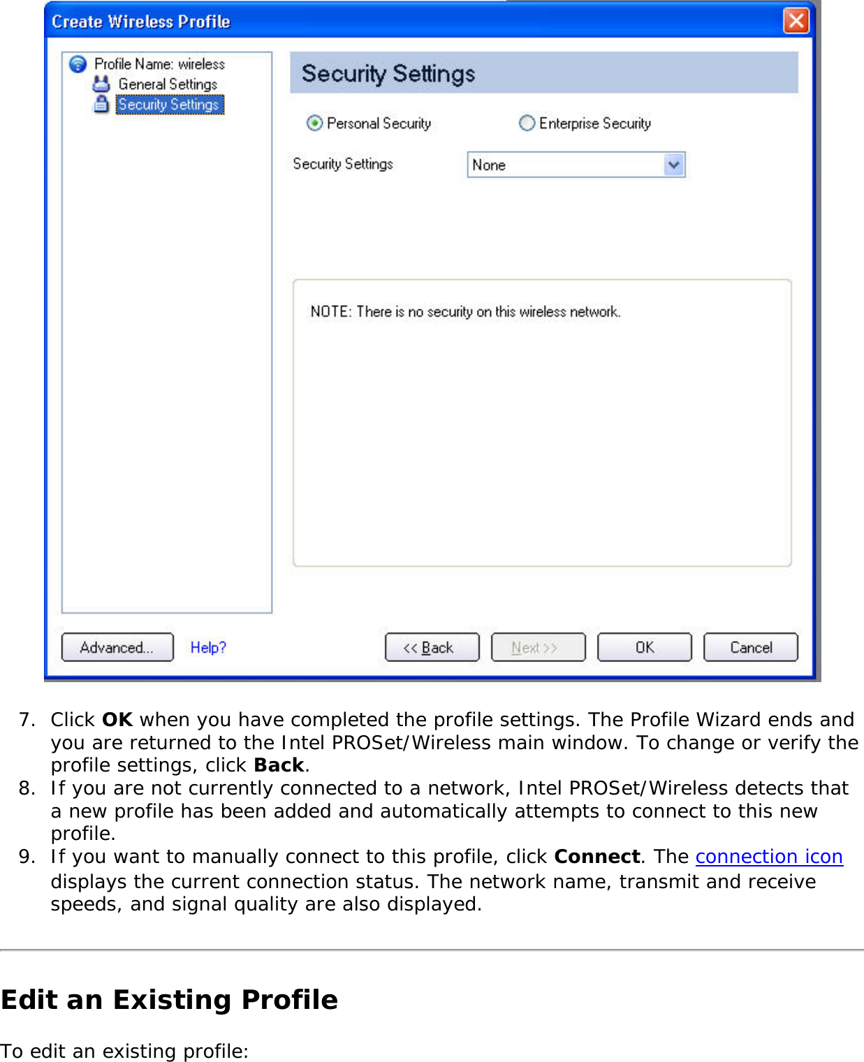  7.  Click OK when you have completed the profile settings. The Profile Wizard ends and you are returned to the Intel PROSet/Wireless main window. To change or verify the profile settings, click Back. 8.  If you are not currently connected to a network, Intel PROSet/Wireless detects that a new profile has been added and automatically attempts to connect to this new profile. 9.  If you want to manually connect to this profile, click Connect. The connection icon displays the current connection status. The network name, transmit and receive speeds, and signal quality are also displayed. Edit an Existing ProfileTo edit an existing profile: 