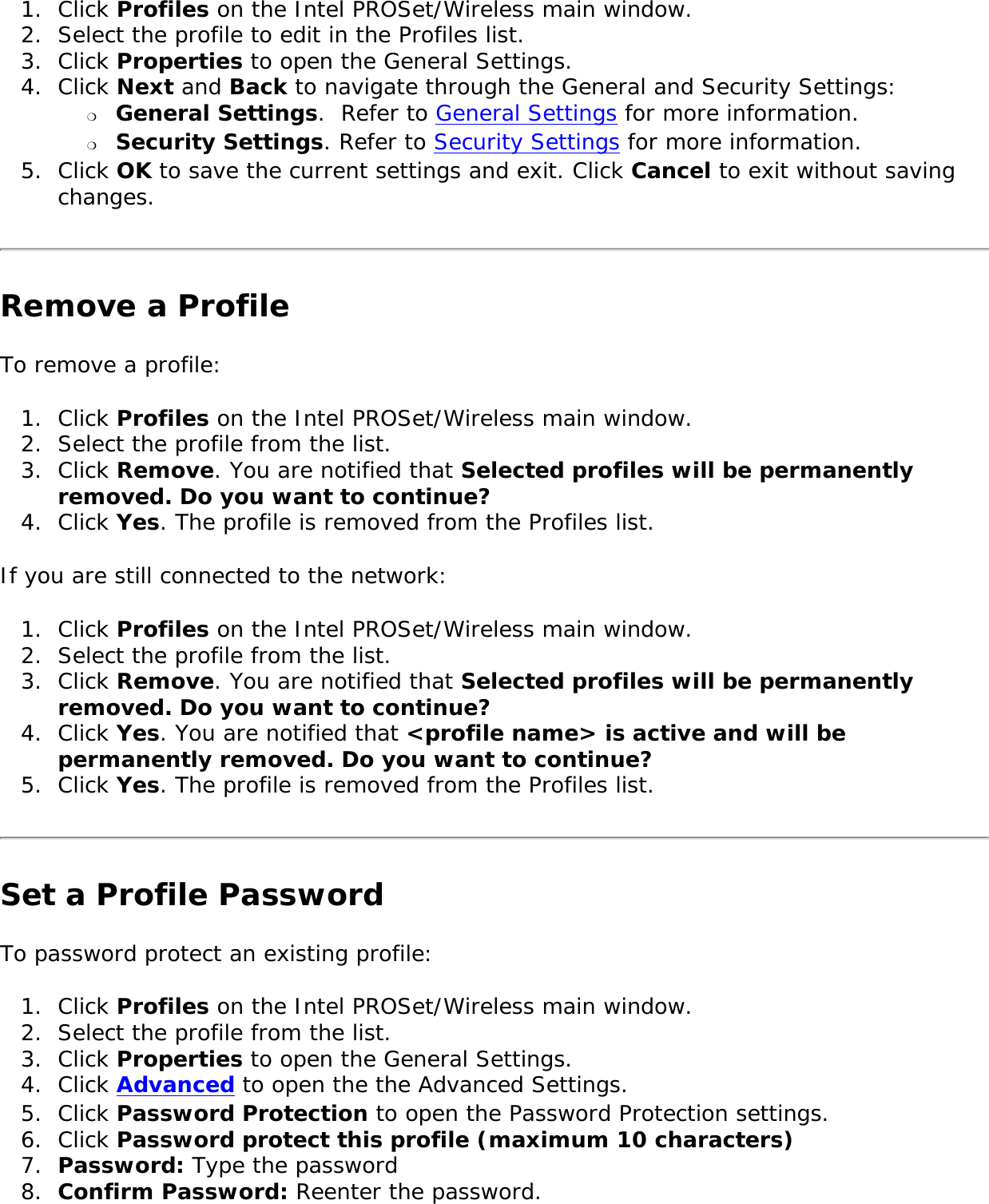 1.  Click Profiles on the Intel PROSet/Wireless main window.2.  Select the profile to edit in the Profiles list. 3.  Click Properties to open the General Settings. 4.  Click Next and Back to navigate through the General and Security Settings: ❍     General Settings.  Refer to General Settings for more information.❍     Security Settings. Refer to Security Settings for more information.5.  Click OK to save the current settings and exit. Click Cancel to exit without saving changes. Remove a ProfileTo remove a profile: 1.  Click Profiles on the Intel PROSet/Wireless main window.2.  Select the profile from the list.3.  Click Remove. You are notified that Selected profiles will be permanently removed. Do you want to continue? 4.  Click Yes. The profile is removed from the Profiles list. If you are still connected to the network: 1.  Click Profiles on the Intel PROSet/Wireless main window.2.  Select the profile from the list.3.  Click Remove. You are notified that Selected profiles will be permanently removed. Do you want to continue?4.  Click Yes. You are notified that &lt;profile name&gt; is active and will be permanently removed. Do you want to continue? 5.  Click Yes. The profile is removed from the Profiles list. Set a Profile PasswordTo password protect an existing profile: 1.  Click Profiles on the Intel PROSet/Wireless main window.2.  Select the profile from the list.3.  Click Properties to open the General Settings. 4.  Click Advanced to open the the Advanced Settings. 5.  Click Password Protection to open the Password Protection settings. 6.  Click Password protect this profile (maximum 10 characters)7.  Password: Type the password 8.  Confirm Password: Reenter the password.