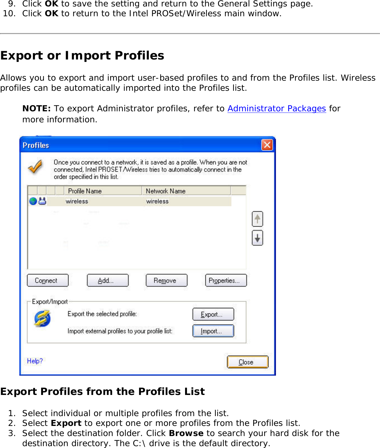 9.  Click OK to save the setting and return to the General Settings page.10.  Click OK to return to the Intel PROSet/Wireless main window. Export or Import Profiles Allows you to export and import user-based profiles to and from the Profiles list. Wireless profiles can be automatically imported into the Profiles list. NOTE: To export Administrator profiles, refer to Administrator Packages for more information. Export Profiles from the Profiles List1.  Select individual or multiple profiles from the list. 2.  Select Export to export one or more profiles from the Profiles list.3.  Select the destination folder. Click Browse to search your hard disk for the destination directory. The C:\ drive is the default directory. 