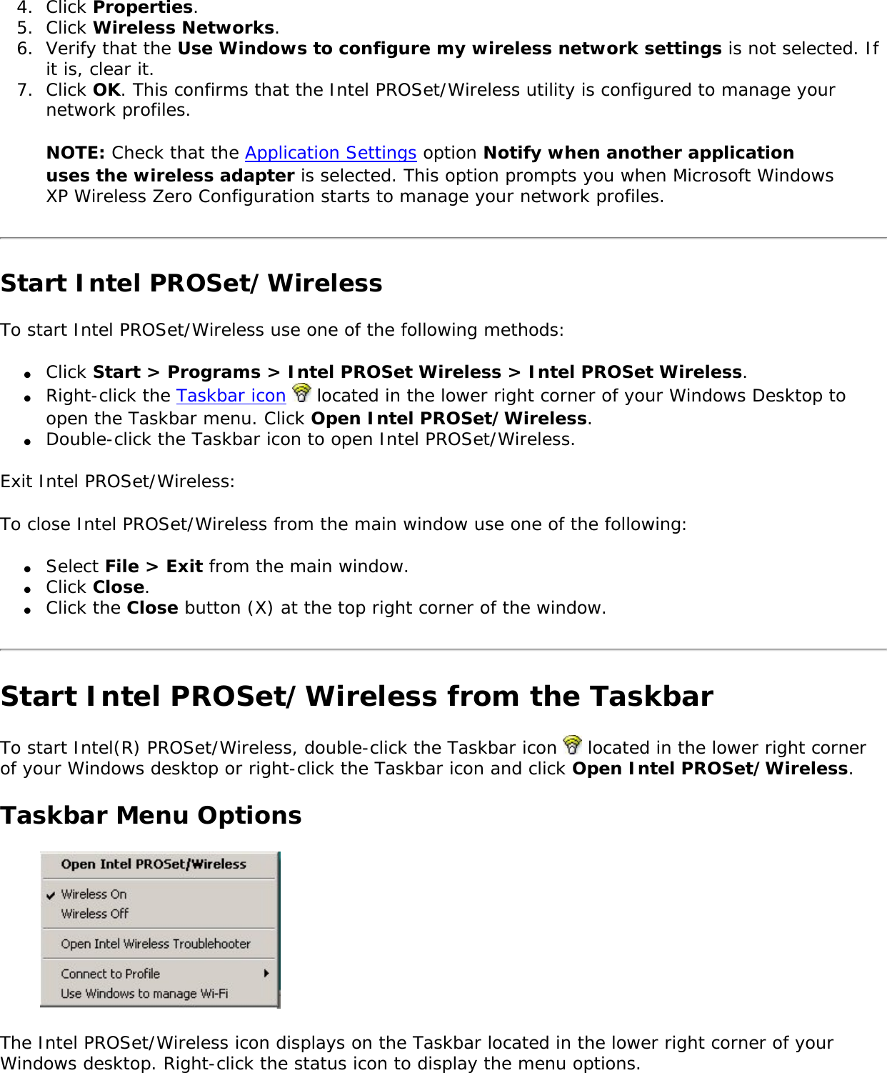 4.  Click Properties. 5.  Click Wireless Networks.6.  Verify that the Use Windows to configure my wireless network settings is not selected. If it is, clear it.7.  Click OK. This confirms that the Intel PROSet/Wireless utility is configured to manage your network profiles.NOTE: Check that the Application Settings option Notify when another application uses the wireless adapter is selected. This option prompts you when Microsoft Windows XP Wireless Zero Configuration starts to manage your network profiles. Start Intel PROSet/WirelessTo start Intel PROSet/Wireless use one of the following methods: ●     Click Start &gt; Programs &gt; Intel PROSet Wireless &gt; Intel PROSet Wireless.●     Right-click the Taskbar icon   located in the lower right corner of your Windows Desktop to open the Taskbar menu. Click Open Intel PROSet/Wireless.●     Double-click the Taskbar icon to open Intel PROSet/Wireless.Exit Intel PROSet/Wireless: To close Intel PROSet/Wireless from the main window use one of the following: ●     Select File &gt; Exit from the main window. ●     Click Close.●     Click the Close button (X) at the top right corner of the window. Start Intel PROSet/Wireless from the TaskbarTo start Intel(R) PROSet/Wireless, double-click the Taskbar icon   located in the lower right corner of your Windows desktop or right-click the Taskbar icon and click Open Intel PROSet/Wireless. Taskbar Menu Options The Intel PROSet/Wireless icon displays on the Taskbar located in the lower right corner of your Windows desktop. Right-click the status icon to display the menu options. 