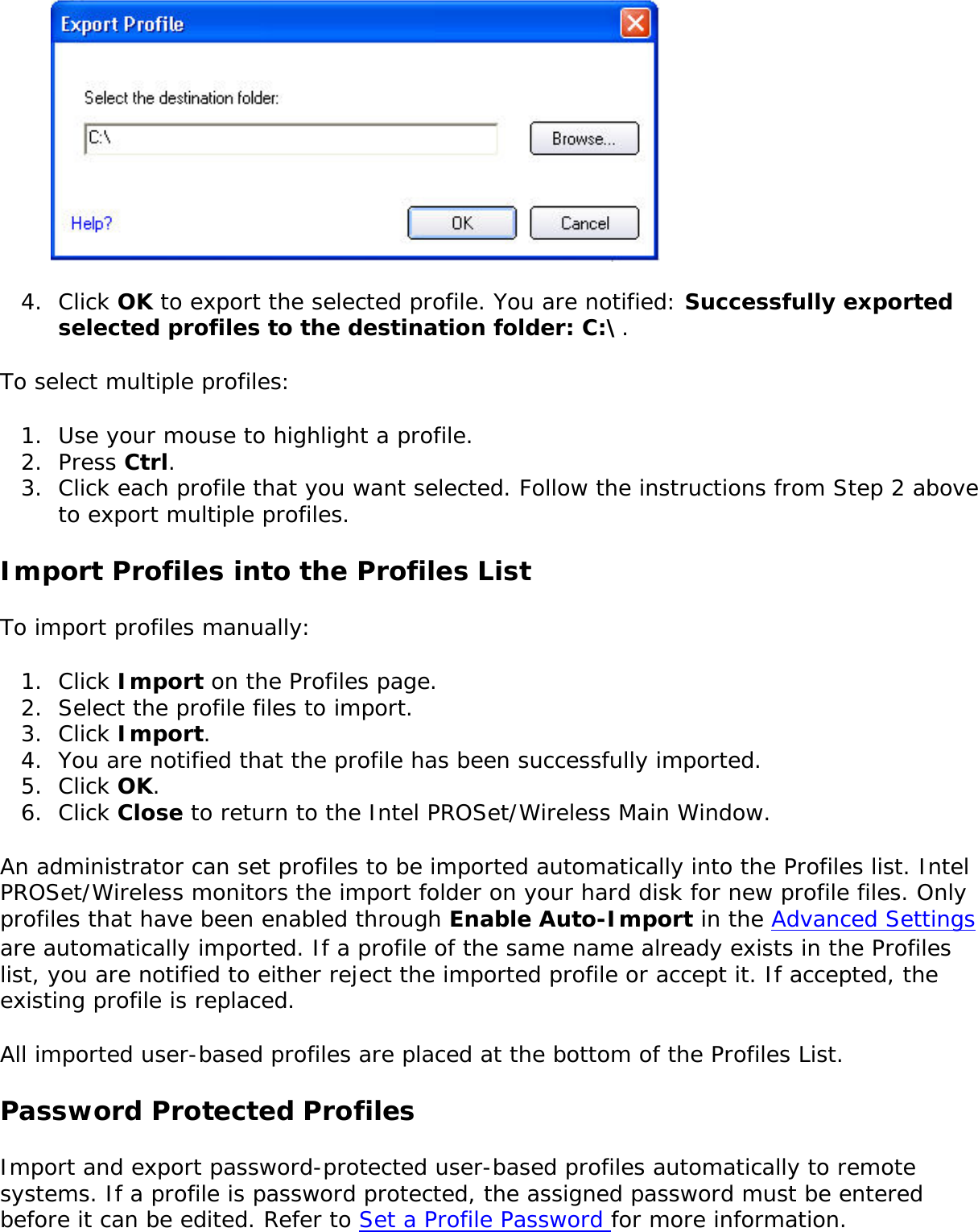 4.  Click OK to export the selected profile. You are notified: Successfully exported selected profiles to the destination folder: C:\.To select multiple profiles: 1.  Use your mouse to highlight a profile.2.  Press Ctrl.3.  Click each profile that you want selected. Follow the instructions from Step 2 above to export multiple profiles. Import Profiles into the Profiles ListTo import profiles manually: 1.  Click Import on the Profiles page.2.  Select the profile files to import.3.  Click Import.4.  You are notified that the profile has been successfully imported.5.  Click OK. 6.  Click Close to return to the Intel PROSet/Wireless Main Window. An administrator can set profiles to be imported automatically into the Profiles list. Intel PROSet/Wireless monitors the import folder on your hard disk for new profile files. Only profiles that have been enabled through Enable Auto-Import in the Advanced Settings are automatically imported. If a profile of the same name already exists in the Profiles list, you are notified to either reject the imported profile or accept it. If accepted, the existing profile is replaced. All imported user-based profiles are placed at the bottom of the Profiles List. Password Protected ProfilesImport and export password-protected user-based profiles automatically to remote systems. If a profile is password protected, the assigned password must be entered before it can be edited. Refer to Set a Profile Password for more information. 