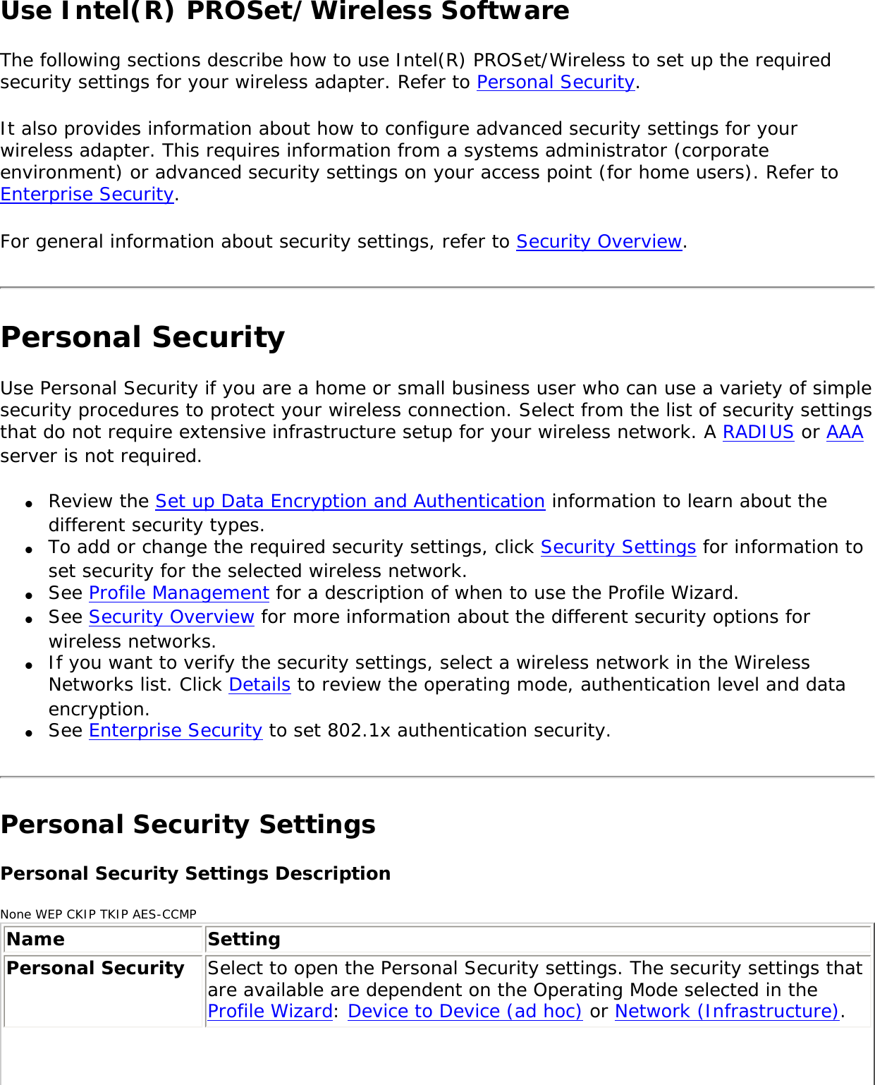 Use Intel(R) PROSet/Wireless Software The following sections describe how to use Intel(R) PROSet/Wireless to set up the required security settings for your wireless adapter. Refer to Personal Security. It also provides information about how to configure advanced security settings for your wireless adapter. This requires information from a systems administrator (corporate environment) or advanced security settings on your access point (for home users). Refer to Enterprise Security. For general information about security settings, refer to Security Overview. Personal SecurityUse Personal Security if you are a home or small business user who can use a variety of simple security procedures to protect your wireless connection. Select from the list of security settings that do not require extensive infrastructure setup for your wireless network. A RADIUS or AAA server is not required. ●     Review the Set up Data Encryption and Authentication information to learn about the different security types.●     To add or change the required security settings, click Security Settings for information to set security for the selected wireless network. ●     See Profile Management for a description of when to use the Profile Wizard. ●     See Security Overview for more information about the different security options for wireless networks. ●     If you want to verify the security settings, select a wireless network in the Wireless Networks list. Click Details to review the operating mode, authentication level and data encryption. ●     See Enterprise Security to set 802.1x authentication security. Personal Security Settings Personal Security Settings DescriptionNone WEP CKIP TKIP AES-CCMPName SettingPersonal Security  Select to open the Personal Security settings. The security settings that are available are dependent on the Operating Mode selected in the Profile Wizard: Device to Device (ad hoc) or Network (Infrastructure). 