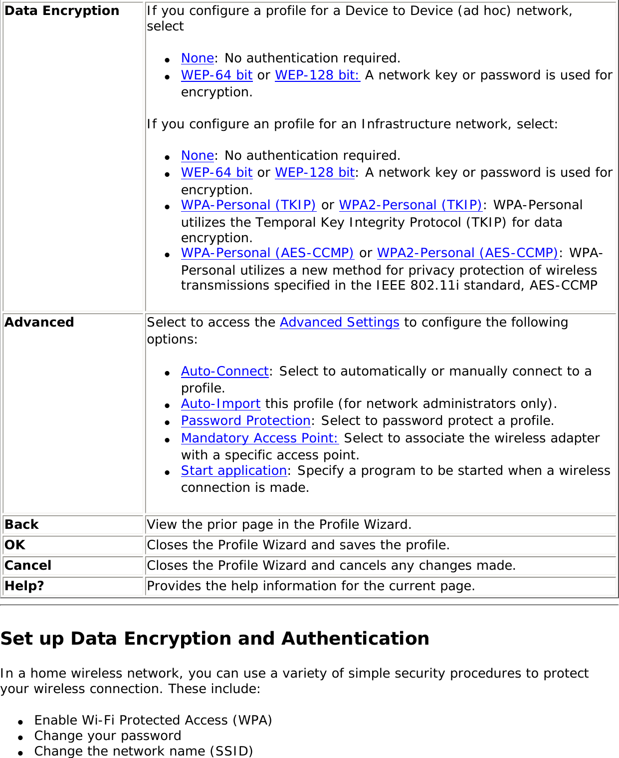Data Encryption If you configure a profile for a Device to Device (ad hoc) network, select ●     None: No authentication required.●     WEP-64 bit or WEP-128 bit: A network key or password is used for encryption. If you configure an profile for an Infrastructure network, select: ●     None: No authentication required.●     WEP-64 bit or WEP-128 bit: A network key or password is used for encryption. ●     WPA-Personal (TKIP) or WPA2-Personal (TKIP): WPA-Personal utilizes the Temporal Key Integrity Protocol (TKIP) for data encryption. ●     WPA-Personal (AES-CCMP) or WPA2-Personal (AES-CCMP): WPA-Personal utilizes a new method for privacy protection of wireless transmissions specified in the IEEE 802.11i standard, AES-CCMPAdvanced  Select to access the Advanced Settings to configure the following options: ●     Auto-Connect: Select to automatically or manually connect to a profile. ●     Auto-Import this profile (for network administrators only).●     Password Protection: Select to password protect a profile. ●     Mandatory Access Point: Select to associate the wireless adapter with a specific access point.●     Start application: Specify a program to be started when a wireless connection is made.   Back  View the prior page in the Profile Wizard.OK  Closes the Profile Wizard and saves the profile.Cancel  Closes the Profile Wizard and cancels any changes made.Help? Provides the help information for the current page.Set up Data Encryption and AuthenticationIn a home wireless network, you can use a variety of simple security procedures to protect your wireless connection. These include: ●     Enable Wi-Fi Protected Access (WPA)●     Change your password●     Change the network name (SSID)