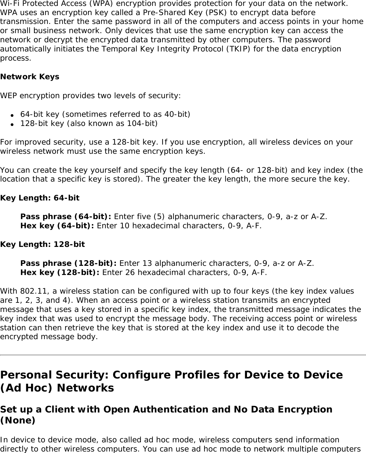 Wi-Fi Protected Access (WPA) encryption provides protection for your data on the network. WPA uses an encryption key called a Pre-Shared Key (PSK) to encrypt data before transmission. Enter the same password in all of the computers and access points in your home or small business network. Only devices that use the same encryption key can access the network or decrypt the encrypted data transmitted by other computers. The password automatically initiates the Temporal Key Integrity Protocol (TKIP) for the data encryption process. Network KeysWEP encryption provides two levels of security: ●     64-bit key (sometimes referred to as 40-bit)●     128-bit key (also known as 104-bit)For improved security, use a 128-bit key. If you use encryption, all wireless devices on your wireless network must use the same encryption keys. You can create the key yourself and specify the key length (64- or 128-bit) and key index (the location that a specific key is stored). The greater the key length, the more secure the key. Key Length: 64-bitPass phrase (64-bit): Enter five (5) alphanumeric characters, 0-9, a-z or A-Z.Hex key (64-bit): Enter 10 hexadecimal characters, 0-9, A-F. Key Length: 128-bitPass phrase (128-bit): Enter 13 alphanumeric characters, 0-9, a-z or A-Z. Hex key (128-bit): Enter 26 hexadecimal characters, 0-9, A-F. With 802.11, a wireless station can be configured with up to four keys (the key index values are 1, 2, 3, and 4). When an access point or a wireless station transmits an encrypted message that uses a key stored in a specific key index, the transmitted message indicates the key index that was used to encrypt the message body. The receiving access point or wireless station can then retrieve the key that is stored at the key index and use it to decode the encrypted message body. Personal Security: Configure Profiles for Device to Device (Ad Hoc) NetworksSet up a Client with Open Authentication and No Data Encryption (None) In device to device mode, also called ad hoc mode, wireless computers send information directly to other wireless computers. You can use ad hoc mode to network multiple computers 