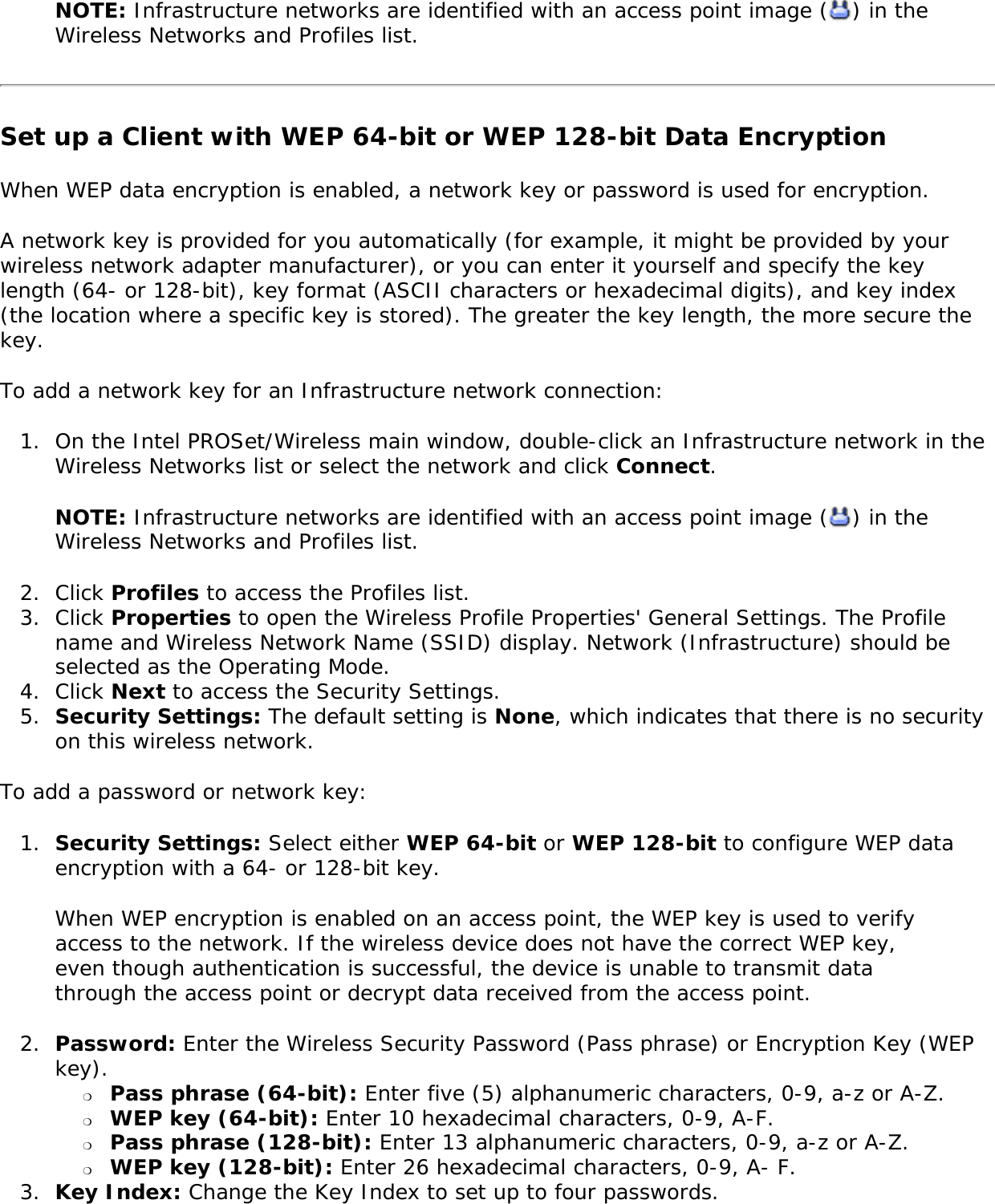 NOTE: Infrastructure networks are identified with an access point image ( ) in the Wireless Networks and Profiles list. Set up a Client with WEP 64-bit or WEP 128-bit Data EncryptionWhen WEP data encryption is enabled, a network key or password is used for encryption. A network key is provided for you automatically (for example, it might be provided by your wireless network adapter manufacturer), or you can enter it yourself and specify the key length (64- or 128-bit), key format (ASCII characters or hexadecimal digits), and key index (the location where a specific key is stored). The greater the key length, the more secure the key. To add a network key for an Infrastructure network connection: 1.  On the Intel PROSet/Wireless main window, double-click an Infrastructure network in the Wireless Networks list or select the network and click Connect.NOTE: Infrastructure networks are identified with an access point image ( ) in the Wireless Networks and Profiles list. 2.  Click Profiles to access the Profiles list.3.  Click Properties to open the Wireless Profile Properties&apos; General Settings. The Profile name and Wireless Network Name (SSID) display. Network (Infrastructure) should be selected as the Operating Mode.4.  Click Next to access the Security Settings.5.  Security Settings: The default setting is None, which indicates that there is no security on this wireless network.To add a password or network key: 1.  Security Settings: Select either WEP 64-bit or WEP 128-bit to configure WEP data encryption with a 64- or 128-bit key.When WEP encryption is enabled on an access point, the WEP key is used to verify access to the network. If the wireless device does not have the correct WEP key, even though authentication is successful, the device is unable to transmit data through the access point or decrypt data received from the access point. 2.  Password: Enter the Wireless Security Password (Pass phrase) or Encryption Key (WEP key). ❍     Pass phrase (64-bit): Enter five (5) alphanumeric characters, 0-9, a-z or A-Z. ❍     WEP key (64-bit): Enter 10 hexadecimal characters, 0-9, A-F.❍     Pass phrase (128-bit): Enter 13 alphanumeric characters, 0-9, a-z or A-Z. ❍     WEP key (128-bit): Enter 26 hexadecimal characters, 0-9, A- F.3.  Key Index: Change the Key Index to set up to four passwords.