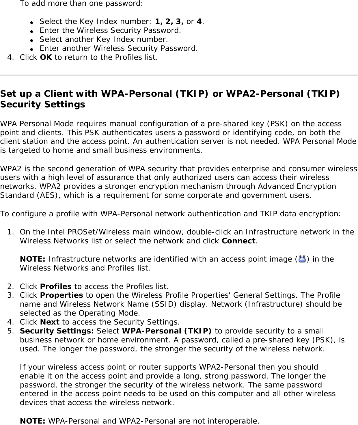 To add more than one password: ●     Select the Key Index number: 1, 2, 3, or 4.●     Enter the Wireless Security Password.●     Select another Key Index number.●     Enter another Wireless Security Password.4.  Click OK to return to the Profiles list.Set up a Client with WPA-Personal (TKIP) or WPA2-Personal (TKIP) Security SettingsWPA Personal Mode requires manual configuration of a pre-shared key (PSK) on the access point and clients. This PSK authenticates users a password or identifying code, on both the client station and the access point. An authentication server is not needed. WPA Personal Mode is targeted to home and small business environments. WPA2 is the second generation of WPA security that provides enterprise and consumer wireless users with a high level of assurance that only authorized users can access their wireless networks. WPA2 provides a stronger encryption mechanism through Advanced Encryption Standard (AES), which is a requirement for some corporate and government users. To configure a profile with WPA-Personal network authentication and TKIP data encryption: 1.  On the Intel PROSet/Wireless main window, double-click an Infrastructure network in the Wireless Networks list or select the network and click Connect.NOTE: Infrastructure networks are identified with an access point image ( ) in the Wireless Networks and Profiles list. 2.  Click Profiles to access the Profiles list.3.  Click Properties to open the Wireless Profile Properties&apos; General Settings. The Profile name and Wireless Network Name (SSID) display. Network (Infrastructure) should be selected as the Operating Mode.4.  Click Next to access the Security Settings.5.  Security Settings: Select WPA-Personal (TKIP) to provide security to a small business network or home environment. A password, called a pre-shared key (PSK), is used. The longer the password, the stronger the security of the wireless network.If your wireless access point or router supports WPA2-Personal then you should enable it on the access point and provide a long, strong password. The longer the password, the stronger the security of the wireless network. The same password entered in the access point needs to be used on this computer and all other wireless devices that access the wireless network. NOTE: WPA-Personal and WPA2-Personal are not interoperable. 