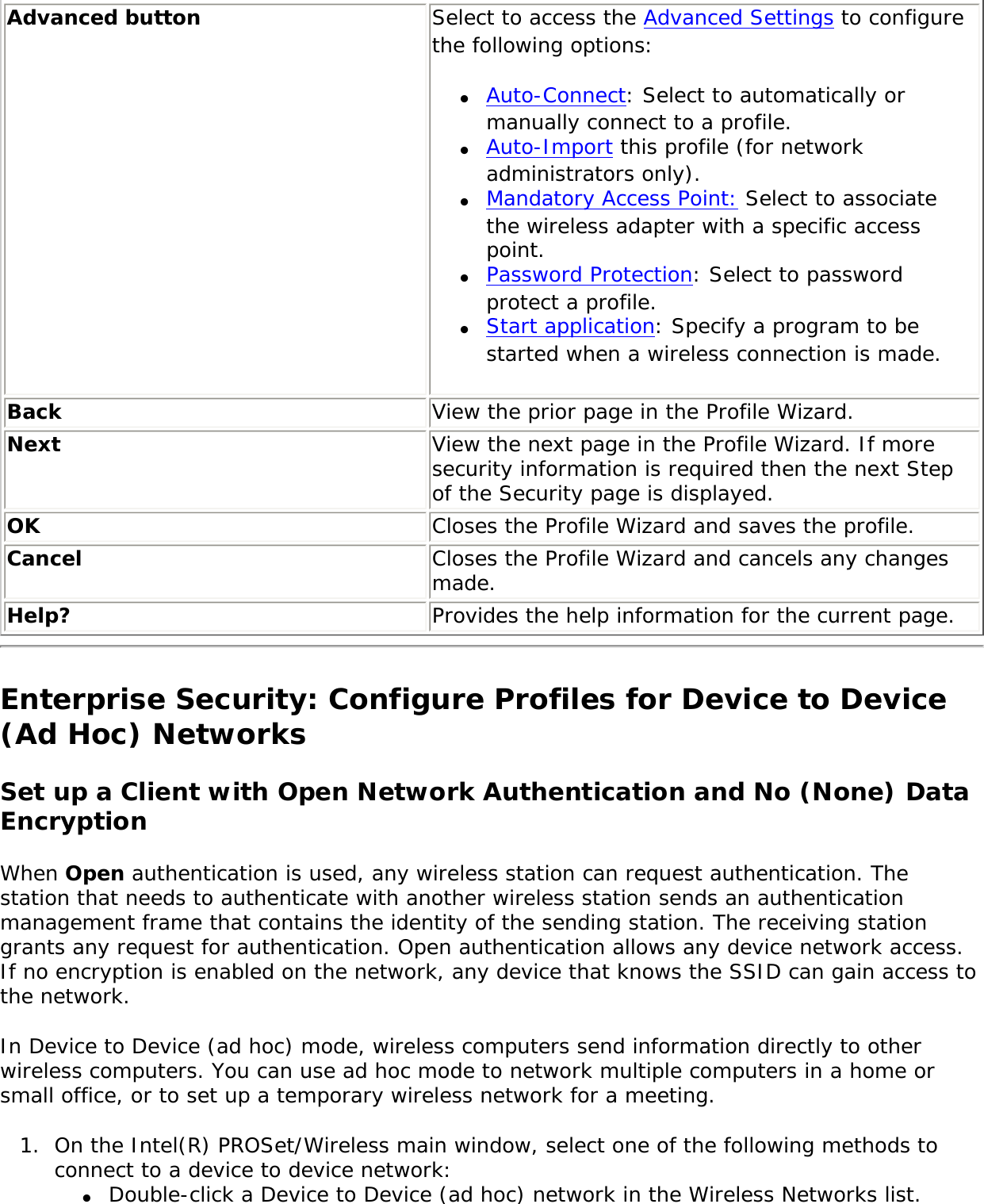 Advanced button Select to access the Advanced Settings to configure the following options: ●     Auto-Connect: Select to automatically or manually connect to a profile. ●     Auto-Import this profile (for network administrators only).●     Mandatory Access Point: Select to associate the wireless adapter with a specific access point.   ●     Password Protection: Select to password protect a profile. ●     Start application: Specify a program to be started when a wireless connection is made. Back  View the prior page in the Profile Wizard.Next View the next page in the Profile Wizard. If more security information is required then the next Step of the Security page is displayed.OK  Closes the Profile Wizard and saves the profile.Cancel  Closes the Profile Wizard and cancels any changes made.Help? Provides the help information for the current page.Enterprise Security: Configure Profiles for Device to Device (Ad Hoc) NetworksSet up a Client with Open Network Authentication and No (None) Data EncryptionWhen Open authentication is used, any wireless station can request authentication. The station that needs to authenticate with another wireless station sends an authentication management frame that contains the identity of the sending station. The receiving station grants any request for authentication. Open authentication allows any device network access. If no encryption is enabled on the network, any device that knows the SSID can gain access to the network. In Device to Device (ad hoc) mode, wireless computers send information directly to other wireless computers. You can use ad hoc mode to network multiple computers in a home or small office, or to set up a temporary wireless network for a meeting. 1.  On the Intel(R) PROSet/Wireless main window, select one of the following methods to connect to a device to device network: ●     Double-click a Device to Device (ad hoc) network in the Wireless Networks list. 