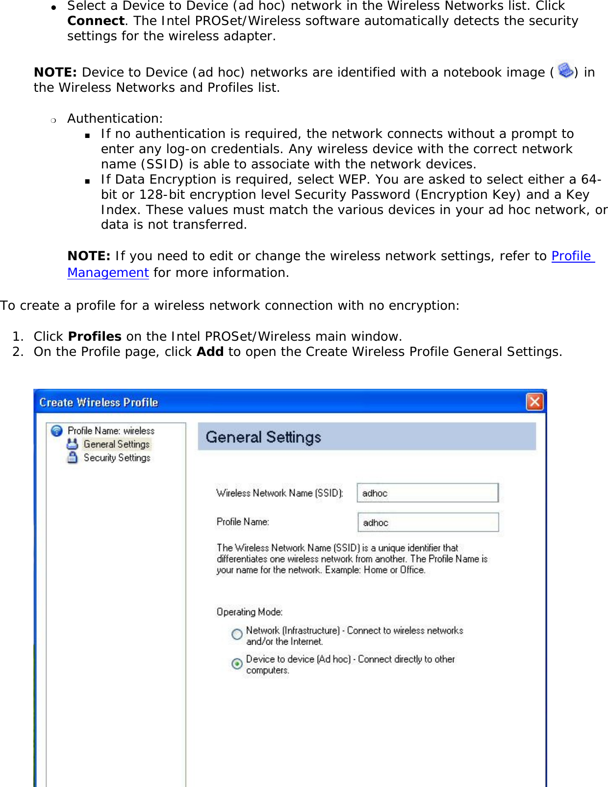 ●     Select a Device to Device (ad hoc) network in the Wireless Networks list. Click Connect. The Intel PROSet/Wireless software automatically detects the security settings for the wireless adapter.NOTE: Device to Device (ad hoc) networks are identified with a notebook image ( ) in the Wireless Networks and Profiles list. ❍     Authentication: ■     If no authentication is required, the network connects without a prompt to enter any log-on credentials. Any wireless device with the correct network name (SSID) is able to associate with the network devices.■     If Data Encryption is required, select WEP. You are asked to select either a 64-bit or 128-bit encryption level Security Password (Encryption Key) and a Key Index. These values must match the various devices in your ad hoc network, or data is not transferred.NOTE: If you need to edit or change the wireless network settings, refer to Profile Management for more information. To create a profile for a wireless network connection with no encryption: 1.  Click Profiles on the Intel PROSet/Wireless main window. 2.  On the Profile page, click Add to open the Create Wireless Profile General Settings.