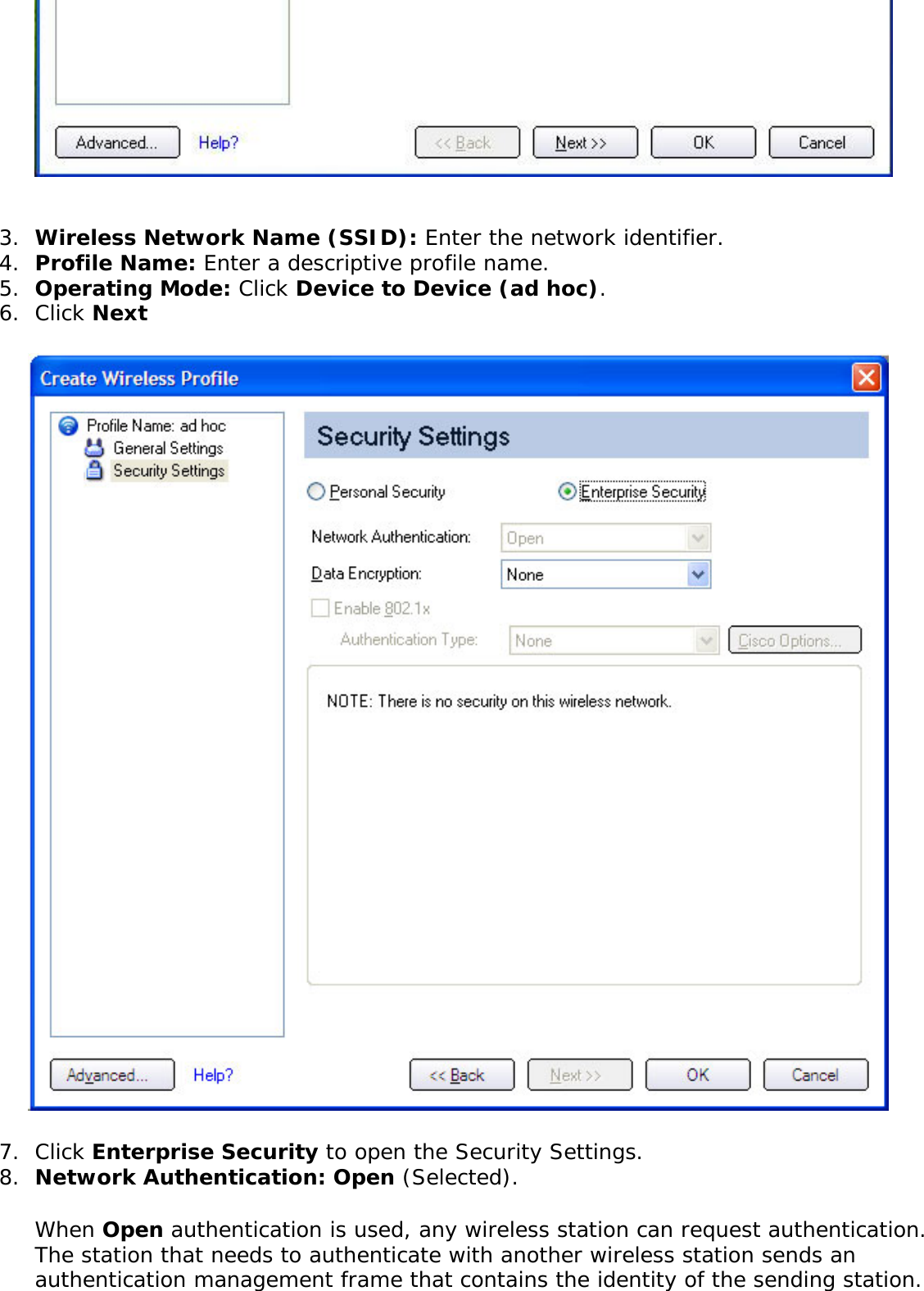 3.  Wireless Network Name (SSID): Enter the network identifier. 4.  Profile Name: Enter a descriptive profile name.5.  Operating Mode: Click Device to Device (ad hoc). 6.  Click Next 7.  Click Enterprise Security to open the Security Settings.8.  Network Authentication: Open (Selected). When Open authentication is used, any wireless station can request authentication. The station that needs to authenticate with another wireless station sends an authentication management frame that contains the identity of the sending station. 