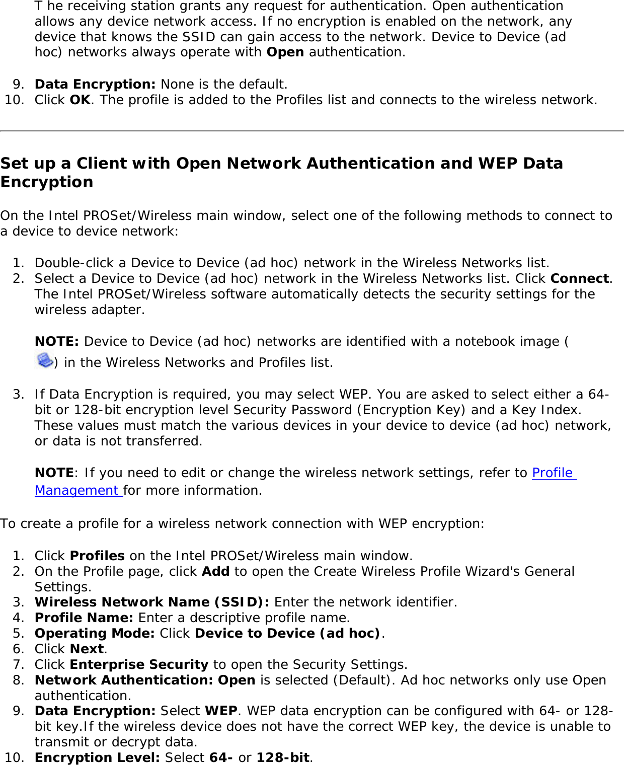 T he receiving station grants any request for authentication. Open authentication allows any device network access. If no encryption is enabled on the network, any device that knows the SSID can gain access to the network. Device to Device (ad hoc) networks always operate with Open authentication. 9.  Data Encryption: None is the default. 10.  Click OK. The profile is added to the Profiles list and connects to the wireless network.Set up a Client with Open Network Authentication and WEP Data Encryption On the Intel PROSet/Wireless main window, select one of the following methods to connect to a device to device network: 1.  Double-click a Device to Device (ad hoc) network in the Wireless Networks list. 2.  Select a Device to Device (ad hoc) network in the Wireless Networks list. Click Connect. The Intel PROSet/Wireless software automatically detects the security settings for the wireless adapter.NOTE: Device to Device (ad hoc) networks are identified with a notebook image () in the Wireless Networks and Profiles list. 3.  If Data Encryption is required, you may select WEP. You are asked to select either a 64-bit or 128-bit encryption level Security Password (Encryption Key) and a Key Index. These values must match the various devices in your device to device (ad hoc) network, or data is not transferred. NOTE: If you need to edit or change the wireless network settings, refer to Profile Management for more information. To create a profile for a wireless network connection with WEP encryption: 1.  Click Profiles on the Intel PROSet/Wireless main window. 2.  On the Profile page, click Add to open the Create Wireless Profile Wizard&apos;s General Settings.3.  Wireless Network Name (SSID): Enter the network identifier. 4.  Profile Name: Enter a descriptive profile name.5.  Operating Mode: Click Device to Device (ad hoc). 6.  Click Next.7.  Click Enterprise Security to open the Security Settings.8.  Network Authentication: Open is selected (Default). Ad hoc networks only use Open authentication. 9.  Data Encryption: Select WEP. WEP data encryption can be configured with 64- or 128-bit key.If the wireless device does not have the correct WEP key, the device is unable to transmit or decrypt data. 10.  Encryption Level: Select 64- or 128-bit.