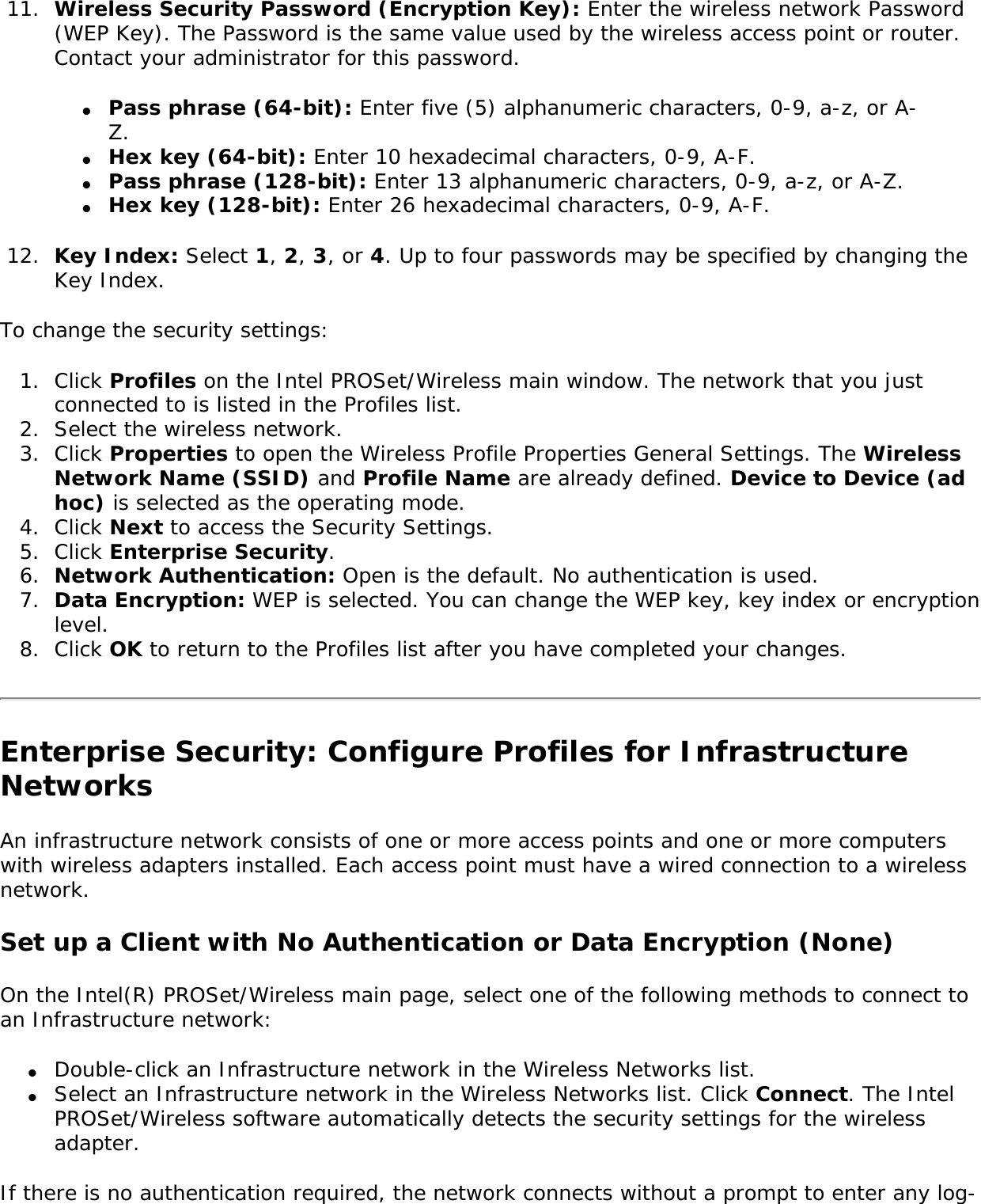 11.  Wireless Security Password (Encryption Key): Enter the wireless network Password (WEP Key). The Password is the same value used by the wireless access point or router. Contact your administrator for this password. ●     Pass phrase (64-bit): Enter five (5) alphanumeric characters, 0-9, a-z, or A-Z.●     Hex key (64-bit): Enter 10 hexadecimal characters, 0-9, A-F. ●     Pass phrase (128-bit): Enter 13 alphanumeric characters, 0-9, a-z, or A-Z.●     Hex key (128-bit): Enter 26 hexadecimal characters, 0-9, A-F.12.  Key Index: Select 1, 2, 3, or 4. Up to four passwords may be specified by changing the Key Index. To change the security settings: 1.  Click Profiles on the Intel PROSet/Wireless main window. The network that you just connected to is listed in the Profiles list. 2.  Select the wireless network.3.  Click Properties to open the Wireless Profile Properties General Settings. The Wireless Network Name (SSID) and Profile Name are already defined. Device to Device (ad hoc) is selected as the operating mode. 4.  Click Next to access the Security Settings. 5.  Click Enterprise Security. 6.  Network Authentication: Open is the default. No authentication is used.7.  Data Encryption: WEP is selected. You can change the WEP key, key index or encryption level.8.  Click OK to return to the Profiles list after you have completed your changes. Enterprise Security: Configure Profiles for Infrastructure NetworksAn infrastructure network consists of one or more access points and one or more computers with wireless adapters installed. Each access point must have a wired connection to a wireless network. Set up a Client with No Authentication or Data Encryption (None) On the Intel(R) PROSet/Wireless main page, select one of the following methods to connect to an Infrastructure network: ●     Double-click an Infrastructure network in the Wireless Networks list. ●     Select an Infrastructure network in the Wireless Networks list. Click Connect. The Intel PROSet/Wireless software automatically detects the security settings for the wireless adapter. If there is no authentication required, the network connects without a prompt to enter any log-