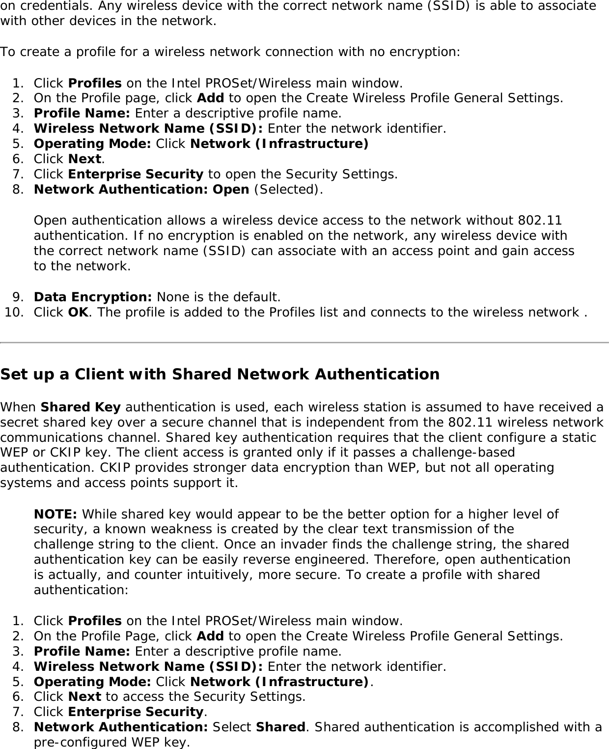 on credentials. Any wireless device with the correct network name (SSID) is able to associate with other devices in the network. To create a profile for a wireless network connection with no encryption: 1.  Click Profiles on the Intel PROSet/Wireless main window. 2.  On the Profile page, click Add to open the Create Wireless Profile General Settings. 3.  Profile Name: Enter a descriptive profile name. 4.  Wireless Network Name (SSID): Enter the network identifier. 5.  Operating Mode: Click Network (Infrastructure)6.  Click Next. 7.  Click Enterprise Security to open the Security Settings. 8.  Network Authentication: Open (Selected). Open authentication allows a wireless device access to the network without 802.11 authentication. If no encryption is enabled on the network, any wireless device with the correct network name (SSID) can associate with an access point and gain access to the network. 9.  Data Encryption: None is the default. 10.  Click OK. The profile is added to the Profiles list and connects to the wireless network . Set up a Client with Shared Network AuthenticationWhen Shared Key authentication is used, each wireless station is assumed to have received a secret shared key over a secure channel that is independent from the 802.11 wireless network communications channel. Shared key authentication requires that the client configure a static WEP or CKIP key. The client access is granted only if it passes a challenge-based authentication. CKIP provides stronger data encryption than WEP, but not all operating systems and access points support it. NOTE: While shared key would appear to be the better option for a higher level of security, a known weakness is created by the clear text transmission of the challenge string to the client. Once an invader finds the challenge string, the shared authentication key can be easily reverse engineered. Therefore, open authentication is actually, and counter intuitively, more secure. To create a profile with shared authentication: 1.  Click Profiles on the Intel PROSet/Wireless main window. 2.  On the Profile Page, click Add to open the Create Wireless Profile General Settings.3.  Profile Name: Enter a descriptive profile name.4.  Wireless Network Name (SSID): Enter the network identifier. 5.  Operating Mode: Click Network (Infrastructure). 6.  Click Next to access the Security Settings. 7.  Click Enterprise Security. 8.  Network Authentication: Select Shared. Shared authentication is accomplished with a pre-configured WEP key. 