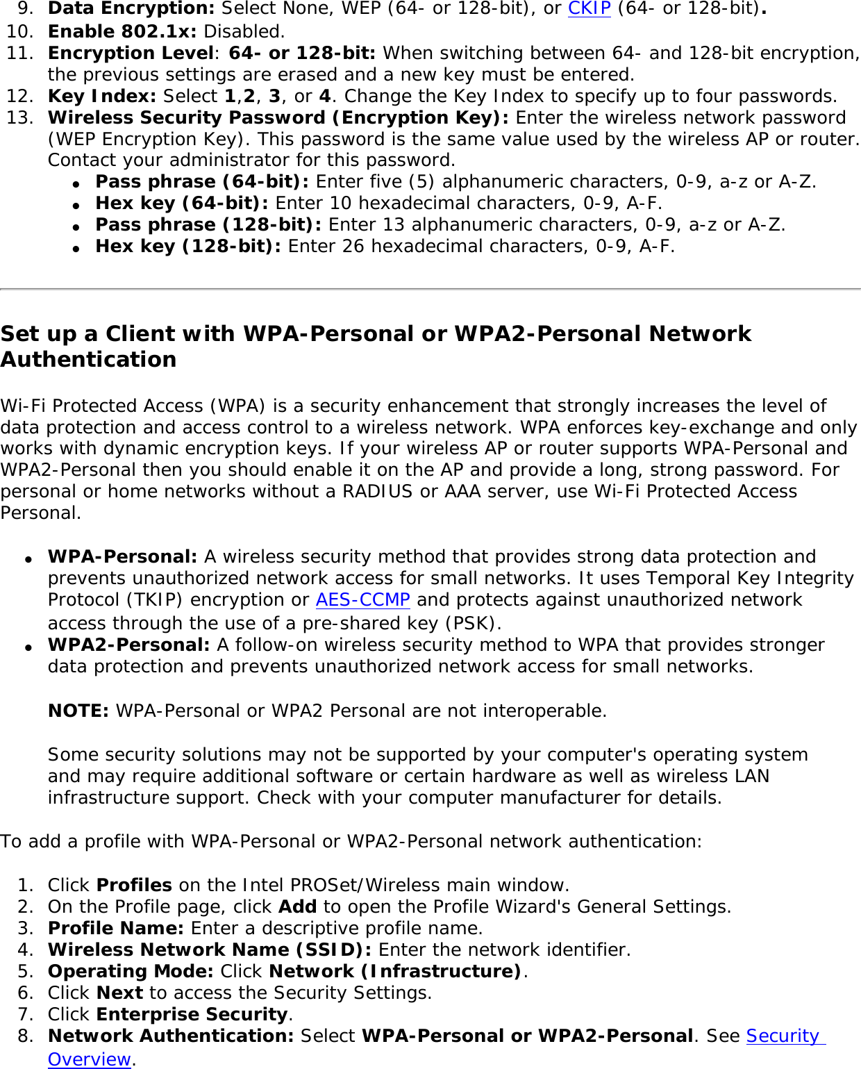 9.  Data Encryption: Select None, WEP (64- or 128-bit), or CKIP (64- or 128-bit).10.  Enable 802.1x: Disabled. 11.  Encryption Level: 64- or 128-bit: When switching between 64- and 128-bit encryption, the previous settings are erased and a new key must be entered. 12.  Key Index: Select 1,2, 3, or 4. Change the Key Index to specify up to four passwords.13.  Wireless Security Password (Encryption Key): Enter the wireless network password (WEP Encryption Key). This password is the same value used by the wireless AP or router. Contact your administrator for this password. ●     Pass phrase (64-bit): Enter five (5) alphanumeric characters, 0-9, a-z or A-Z. ●     Hex key (64-bit): Enter 10 hexadecimal characters, 0-9, A-F. ●     Pass phrase (128-bit): Enter 13 alphanumeric characters, 0-9, a-z or A-Z. ●     Hex key (128-bit): Enter 26 hexadecimal characters, 0-9, A-F.Set up a Client with WPA-Personal or WPA2-Personal Network AuthenticationWi-Fi Protected Access (WPA) is a security enhancement that strongly increases the level of data protection and access control to a wireless network. WPA enforces key-exchange and only works with dynamic encryption keys. If your wireless AP or router supports WPA-Personal and WPA2-Personal then you should enable it on the AP and provide a long, strong password. For personal or home networks without a RADIUS or AAA server, use Wi-Fi Protected Access Personal. ●     WPA-Personal: A wireless security method that provides strong data protection and prevents unauthorized network access for small networks. It uses Temporal Key Integrity Protocol (TKIP) encryption or AES-CCMP and protects against unauthorized network access through the use of a pre-shared key (PSK).●     WPA2-Personal: A follow-on wireless security method to WPA that provides stronger data protection and prevents unauthorized network access for small networks. NOTE: WPA-Personal or WPA2 Personal are not interoperable. Some security solutions may not be supported by your computer&apos;s operating system and may require additional software or certain hardware as well as wireless LAN infrastructure support. Check with your computer manufacturer for details. To add a profile with WPA-Personal or WPA2-Personal network authentication: 1.  Click Profiles on the Intel PROSet/Wireless main window. 2.  On the Profile page, click Add to open the Profile Wizard&apos;s General Settings.3.  Profile Name: Enter a descriptive profile name.4.  Wireless Network Name (SSID): Enter the network identifier. 5.  Operating Mode: Click Network (Infrastructure). 6.  Click Next to access the Security Settings. 7.  Click Enterprise Security.8.  Network Authentication: Select WPA-Personal or WPA2-Personal. See Security Overview.