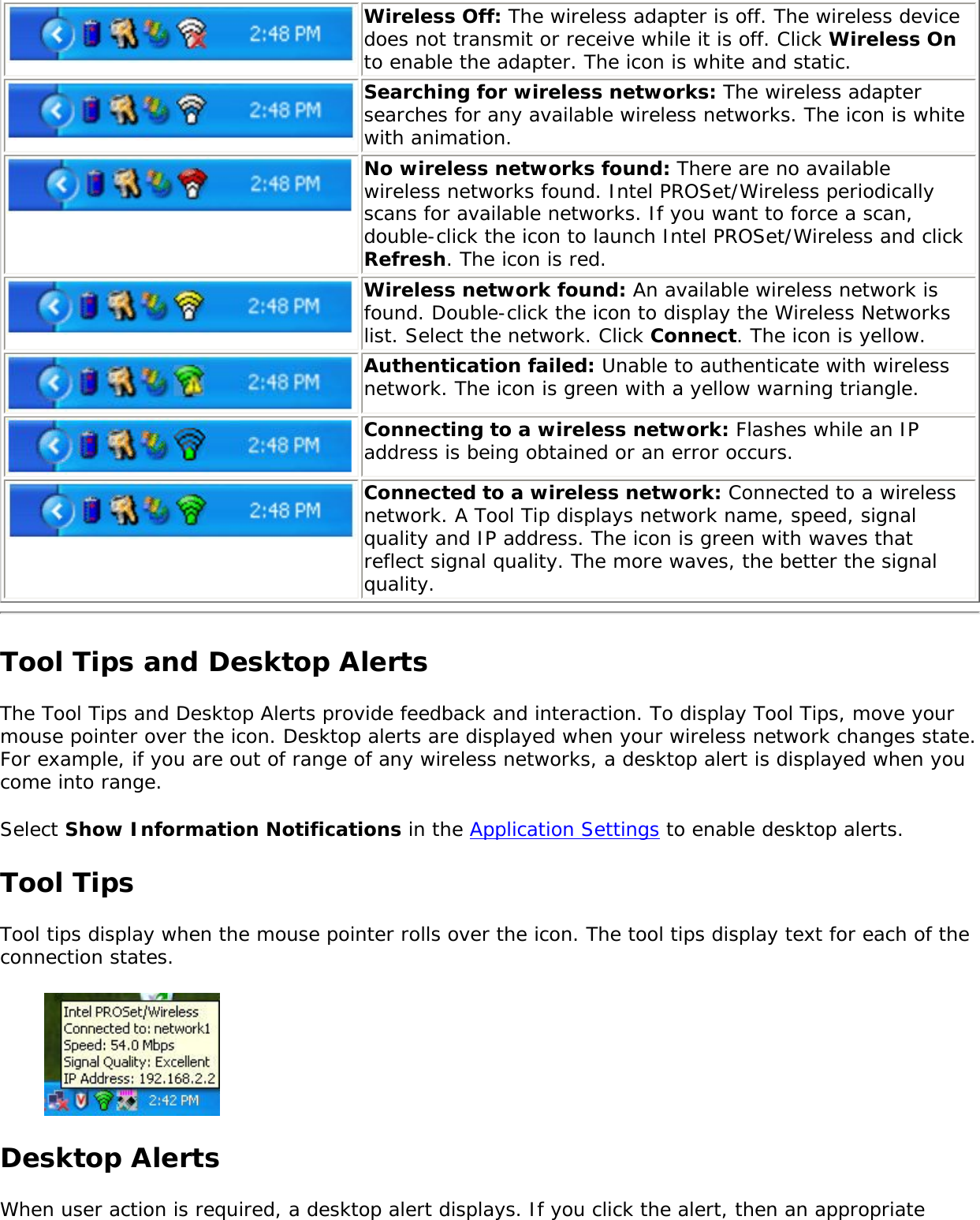 Wireless Off: The wireless adapter is off. The wireless device does not transmit or receive while it is off. Click Wireless On to enable the adapter. The icon is white and static.Searching for wireless networks: The wireless adapter searches for any available wireless networks. The icon is white with animation.No wireless networks found: There are no available wireless networks found. Intel PROSet/Wireless periodically scans for available networks. If you want to force a scan, double-click the icon to launch Intel PROSet/Wireless and click Refresh. The icon is red.Wireless network found: An available wireless network is found. Double-click the icon to display the Wireless Networks list. Select the network. Click Connect. The icon is yellow.Authentication failed: Unable to authenticate with wireless network. The icon is green with a yellow warning triangle.Connecting to a wireless network: Flashes while an IP address is being obtained or an error occurs.Connected to a wireless network: Connected to a wireless network. A Tool Tip displays network name, speed, signal quality and IP address. The icon is green with waves that reflect signal quality. The more waves, the better the signal quality. Tool Tips and Desktop AlertsThe Tool Tips and Desktop Alerts provide feedback and interaction. To display Tool Tips, move your mouse pointer over the icon. Desktop alerts are displayed when your wireless network changes state. For example, if you are out of range of any wireless networks, a desktop alert is displayed when you come into range. Select Show Information Notifications in the Application Settings to enable desktop alerts. Tool TipsTool tips display when the mouse pointer rolls over the icon. The tool tips display text for each of the connection states.  Desktop Alerts When user action is required, a desktop alert displays. If you click the alert, then an appropriate 