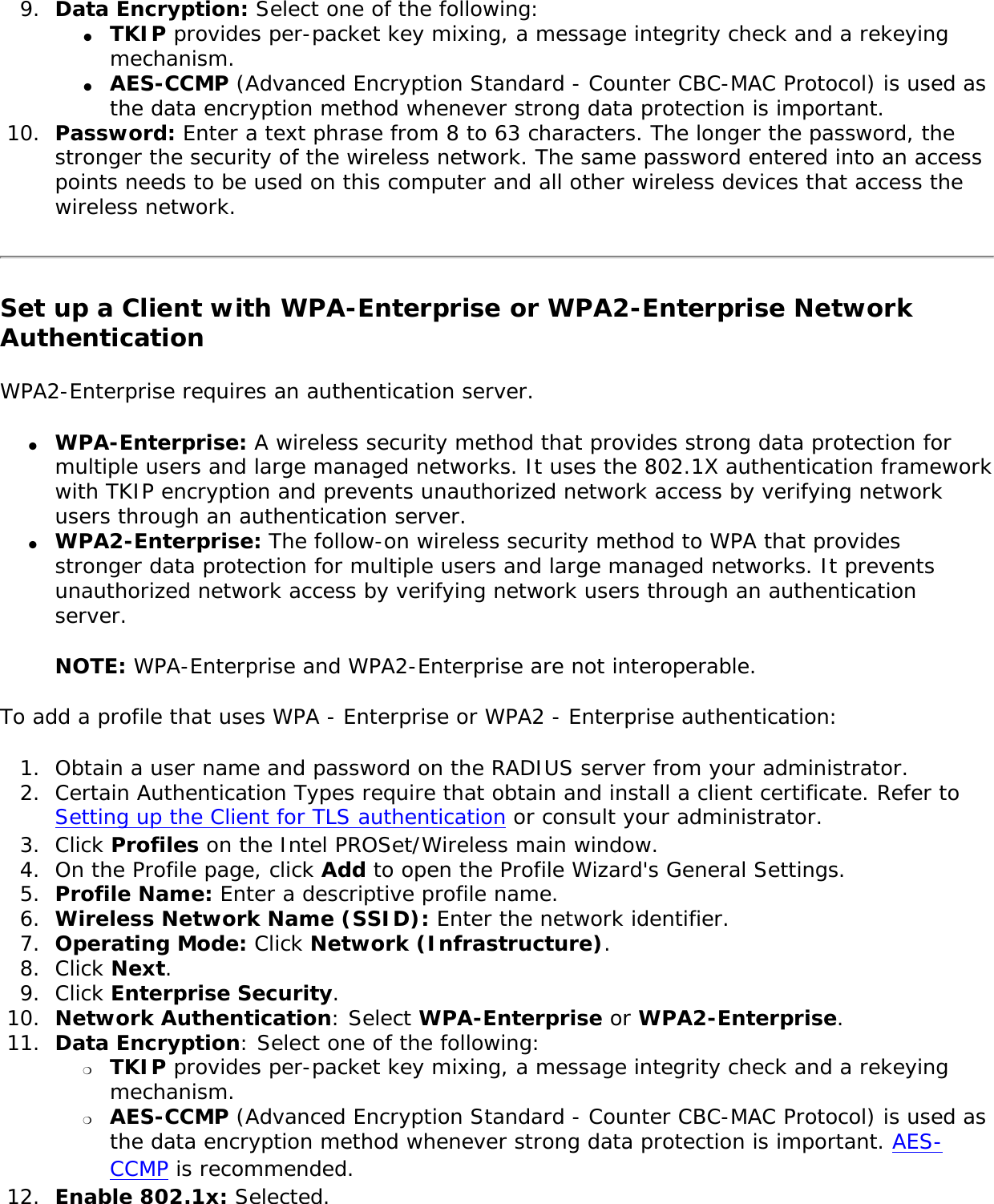 9.  Data Encryption: Select one of the following: ●     TKIP provides per-packet key mixing, a message integrity check and a rekeying mechanism.●     AES-CCMP (Advanced Encryption Standard - Counter CBC-MAC Protocol) is used as the data encryption method whenever strong data protection is important. 10.  Password: Enter a text phrase from 8 to 63 characters. The longer the password, the stronger the security of the wireless network. The same password entered into an access points needs to be used on this computer and all other wireless devices that access the wireless network. Set up a Client with WPA-Enterprise or WPA2-Enterprise Network AuthenticationWPA2-Enterprise requires an authentication server. ●     WPA-Enterprise: A wireless security method that provides strong data protection for multiple users and large managed networks. It uses the 802.1X authentication framework with TKIP encryption and prevents unauthorized network access by verifying network users through an authentication server. ●     WPA2-Enterprise: The follow-on wireless security method to WPA that provides stronger data protection for multiple users and large managed networks. It prevents unauthorized network access by verifying network users through an authentication server. NOTE: WPA-Enterprise and WPA2-Enterprise are not interoperable. To add a profile that uses WPA - Enterprise or WPA2 - Enterprise authentication: 1.  Obtain a user name and password on the RADIUS server from your administrator.2.  Certain Authentication Types require that obtain and install a client certificate. Refer to Setting up the Client for TLS authentication or consult your administrator. 3.  Click Profiles on the Intel PROSet/Wireless main window. 4.  On the Profile page, click Add to open the Profile Wizard&apos;s General Settings.5.  Profile Name: Enter a descriptive profile name.6.  Wireless Network Name (SSID): Enter the network identifier. 7.  Operating Mode: Click Network (Infrastructure). 8.  Click Next.9.  Click Enterprise Security.10.  Network Authentication: Select WPA-Enterprise or WPA2-Enterprise. 11.  Data Encryption: Select one of the following: ❍     TKIP provides per-packet key mixing, a message integrity check and a rekeying mechanism.❍     AES-CCMP (Advanced Encryption Standard - Counter CBC-MAC Protocol) is used as the data encryption method whenever strong data protection is important. AES-CCMP is recommended.12.  Enable 802.1x: Selected.