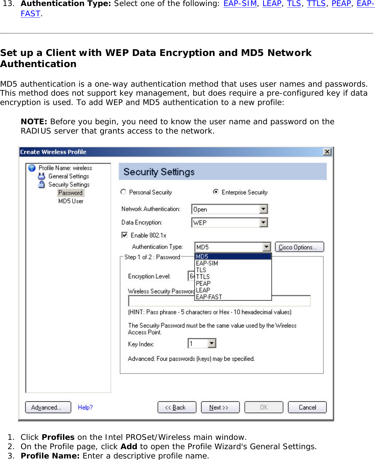 13.  Authentication Type: Select one of the following: EAP-SIM, LEAP, TLS, TTLS, PEAP, EAP-FAST.Set up a Client with WEP Data Encryption and MD5 Network Authentication MD5 authentication is a one-way authentication method that uses user names and passwords. This method does not support key management, but does require a pre-configured key if data encryption is used. To add WEP and MD5 authentication to a new profile: NOTE: Before you begin, you need to know the user name and password on the RADIUS server that grants access to the network.  1.  Click Profiles on the Intel PROSet/Wireless main window. 2.  On the Profile page, click Add to open the Profile Wizard&apos;s General Settings.3.  Profile Name: Enter a descriptive profile name.