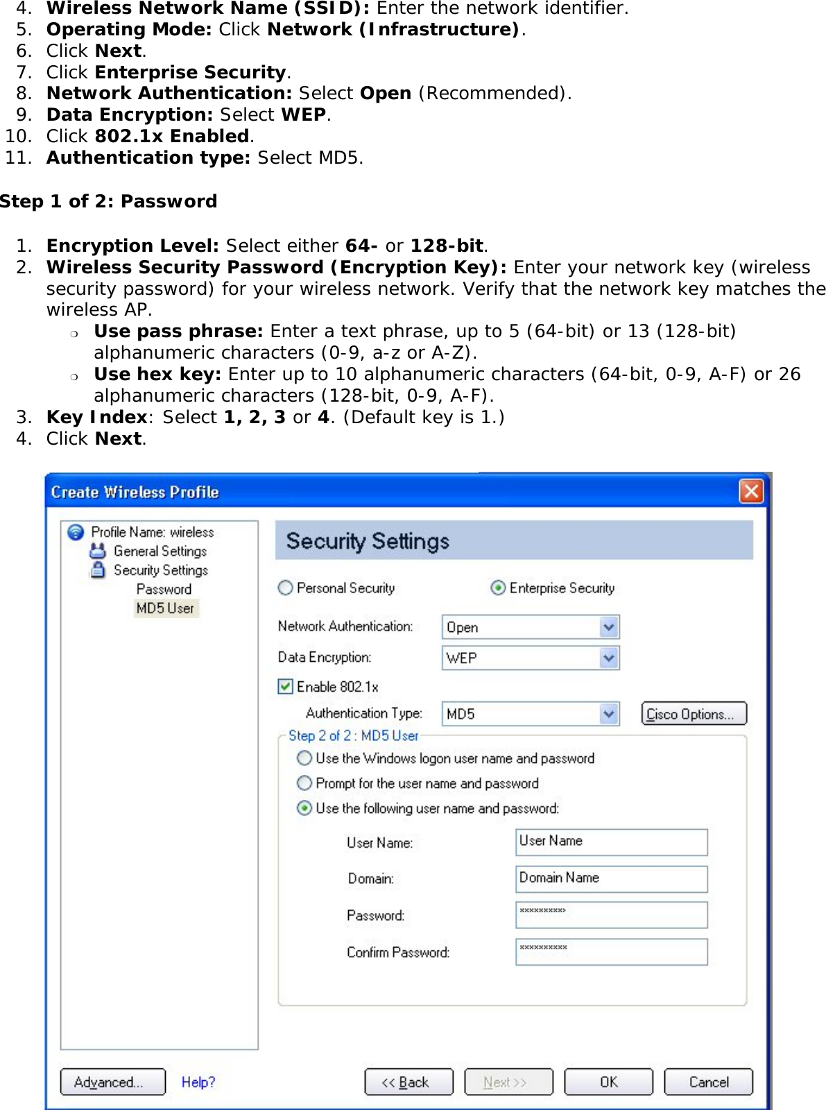 4.  Wireless Network Name (SSID): Enter the network identifier. 5.  Operating Mode: Click Network (Infrastructure). 6.  Click Next.7.  Click Enterprise Security.8.  Network Authentication: Select Open (Recommended). 9.  Data Encryption: Select WEP.10.  Click 802.1x Enabled.11.  Authentication type: Select MD5.Step 1 of 2: Password 1.  Encryption Level: Select either 64- or 128-bit.2.  Wireless Security Password (Encryption Key): Enter your network key (wireless security password) for your wireless network. Verify that the network key matches the wireless AP. ❍     Use pass phrase: Enter a text phrase, up to 5 (64-bit) or 13 (128-bit) alphanumeric characters (0-9, a-z or A-Z).❍     Use hex key: Enter up to 10 alphanumeric characters (64-bit, 0-9, A-F) or 26 alphanumeric characters (128-bit, 0-9, A-F).3.  Key Index: Select 1, 2, 3 or 4. (Default key is 1.)4.  Click Next. 