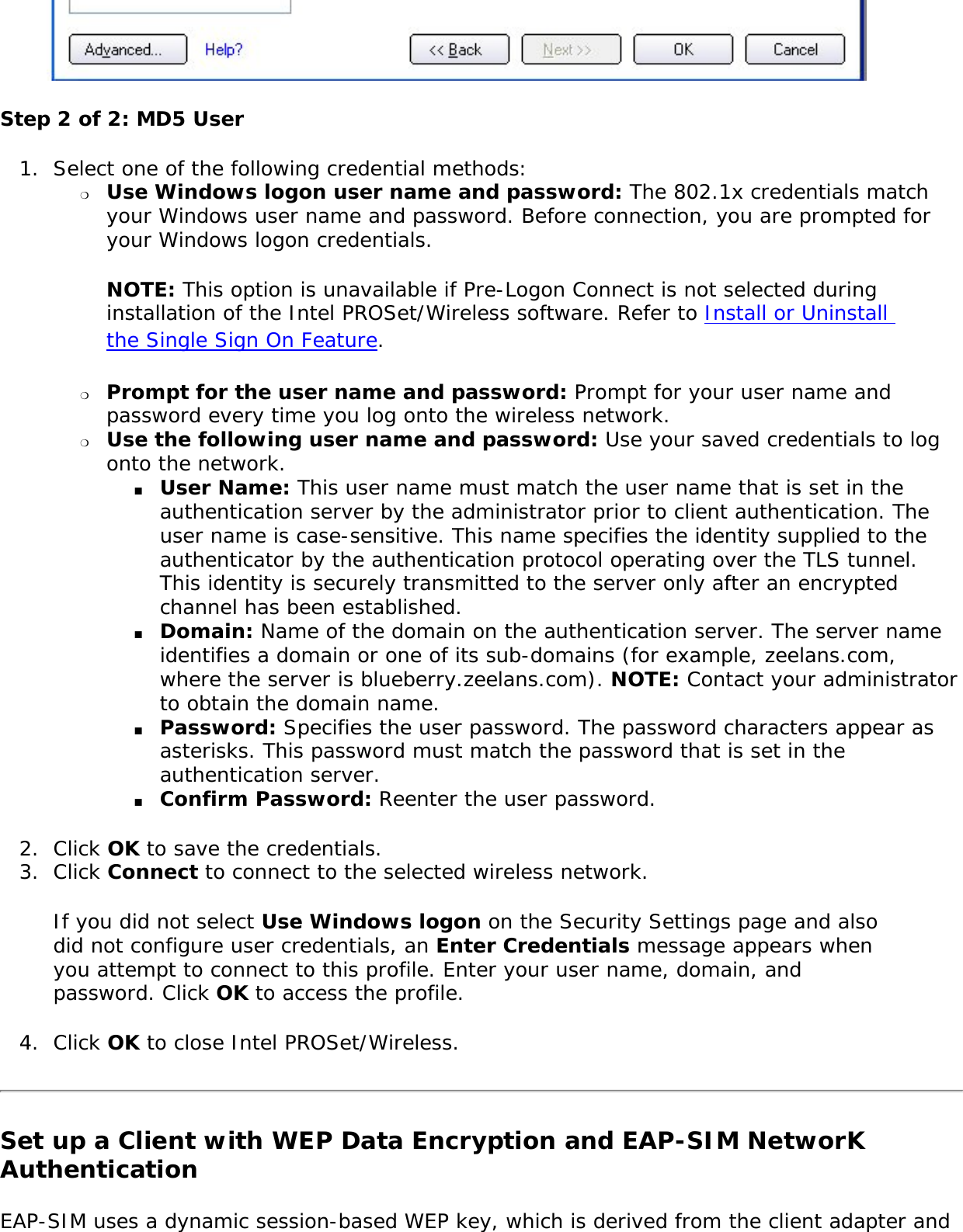  Step 2 of 2: MD5 User 1.  Select one of the following credential methods: ❍     Use Windows logon user name and password: The 802.1x credentials match your Windows user name and password. Before connection, you are prompted for your Windows logon credentials. NOTE: This option is unavailable if Pre-Logon Connect is not selected during installation of the Intel PROSet/Wireless software. Refer to Install or Uninstall the Single Sign On Feature. ❍     Prompt for the user name and password: Prompt for your user name and password every time you log onto the wireless network. ❍     Use the following user name and password: Use your saved credentials to log onto the network. ■     User Name: This user name must match the user name that is set in the authentication server by the administrator prior to client authentication. The user name is case-sensitive. This name specifies the identity supplied to the authenticator by the authentication protocol operating over the TLS tunnel. This identity is securely transmitted to the server only after an encrypted channel has been established. ■     Domain: Name of the domain on the authentication server. The server name identifies a domain or one of its sub-domains (for example, zeelans.com, where the server is blueberry.zeelans.com). NOTE: Contact your administrator to obtain the domain name. ■     Password: Specifies the user password. The password characters appear as asterisks. This password must match the password that is set in the authentication server. ■     Confirm Password: Reenter the user password. 2.  Click OK to save the credentials.3.  Click Connect to connect to the selected wireless network. If you did not select Use Windows logon on the Security Settings page and also did not configure user credentials, an Enter Credentials message appears when you attempt to connect to this profile. Enter your user name, domain, and password. Click OK to access the profile. 4.  Click OK to close Intel PROSet/Wireless.Set up a Client with WEP Data Encryption and EAP-SIM NetworK Authentication EAP-SIM uses a dynamic session-based WEP key, which is derived from the client adapter and 