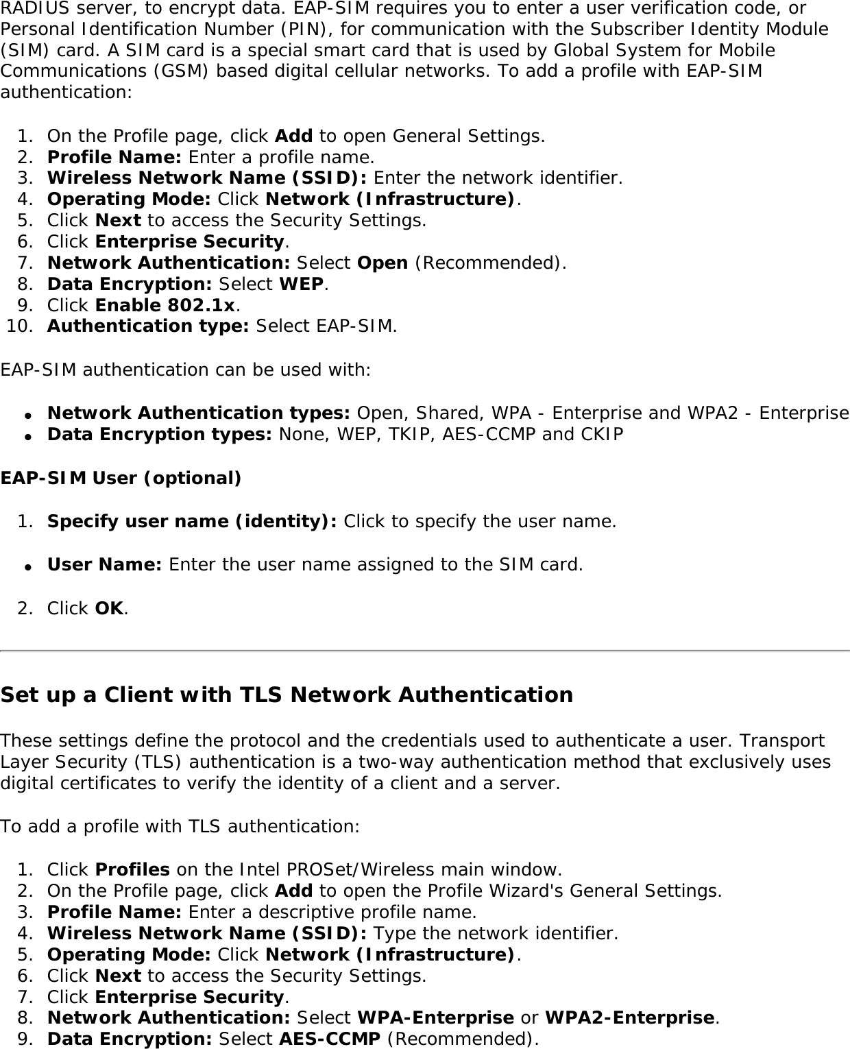 RADIUS server, to encrypt data. EAP-SIM requires you to enter a user verification code, or Personal Identification Number (PIN), for communication with the Subscriber Identity Module (SIM) card. A SIM card is a special smart card that is used by Global System for Mobile Communications (GSM) based digital cellular networks. To add a profile with EAP-SIM authentication: 1.  On the Profile page, click Add to open General Settings.2.  Profile Name: Enter a profile name.3.  Wireless Network Name (SSID): Enter the network identifier. 4.  Operating Mode: Click Network (Infrastructure). 5.  Click Next to access the Security Settings.6.  Click Enterprise Security.7.  Network Authentication: Select Open (Recommended). 8.  Data Encryption: Select WEP.9.  Click Enable 802.1x.10.  Authentication type: Select EAP-SIM.EAP-SIM authentication can be used with: ●     Network Authentication types: Open, Shared, WPA - Enterprise and WPA2 - Enterprise ●     Data Encryption types: None, WEP, TKIP, AES-CCMP and CKIP EAP-SIM User (optional) 1.  Specify user name (identity): Click to specify the user name.●     User Name: Enter the user name assigned to the SIM card.2.  Click OK. Set up a Client with TLS Network AuthenticationThese settings define the protocol and the credentials used to authenticate a user. Transport Layer Security (TLS) authentication is a two-way authentication method that exclusively uses digital certificates to verify the identity of a client and a server. To add a profile with TLS authentication: 1.  Click Profiles on the Intel PROSet/Wireless main window. 2.  On the Profile page, click Add to open the Profile Wizard&apos;s General Settings.3.  Profile Name: Enter a descriptive profile name.4.  Wireless Network Name (SSID): Type the network identifier. 5.  Operating Mode: Click Network (Infrastructure). 6.  Click Next to access the Security Settings.7.  Click Enterprise Security. 8.  Network Authentication: Select WPA-Enterprise or WPA2-Enterprise.9.  Data Encryption: Select AES-CCMP (Recommended).