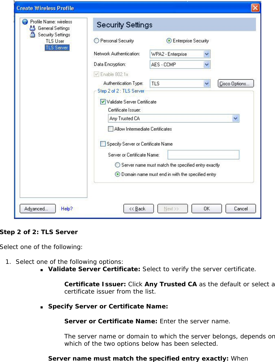  Step 2 of 2: TLS ServerSelect one of the following: 1.  Select one of the following options: ■     Validate Server Certificate: Select to verify the server certificate. Certificate Issuer: Click Any Trusted CA as the default or select a certificate issuer from the list. ■     Specify Server or Certificate Name: Server or Certificate Name: Enter the server name. The server name or domain to which the server belongs, depends on which of the two options below has been selected. Server name must match the specified entry exactly: When 
