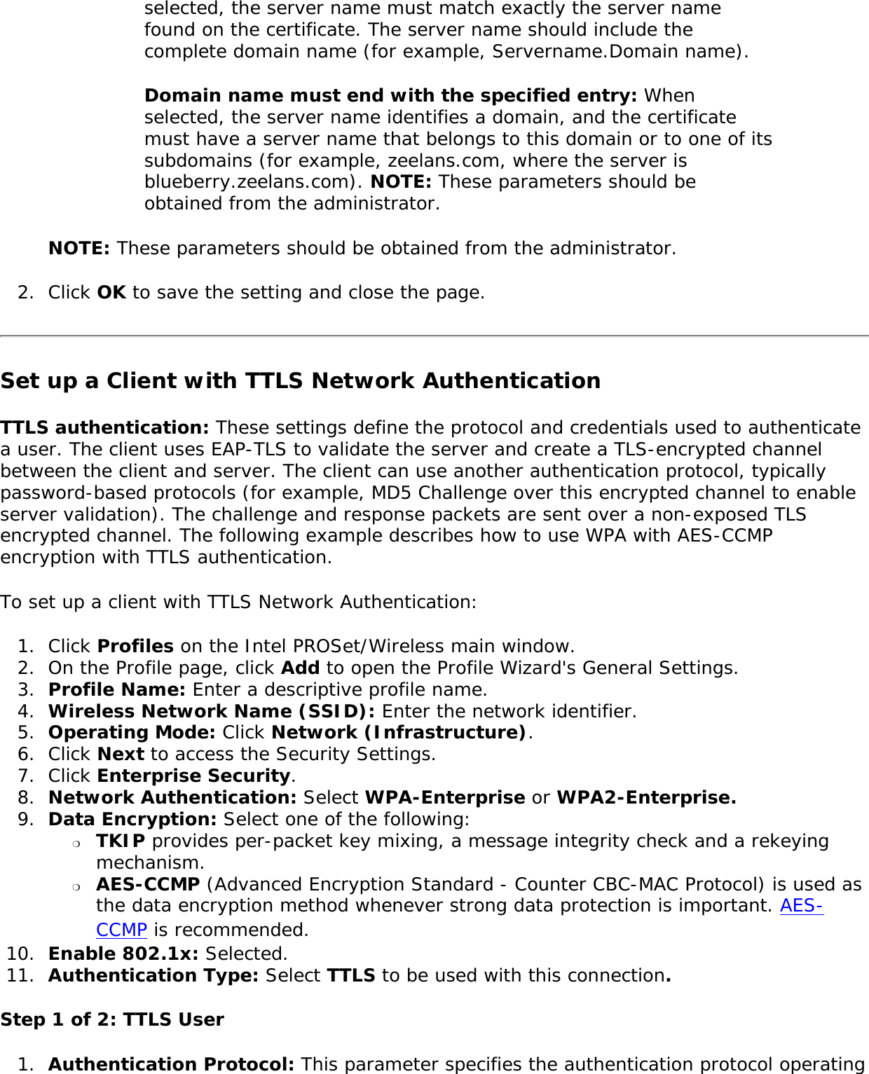 selected, the server name must match exactly the server name found on the certificate. The server name should include the complete domain name (for example, Servername.Domain name). Domain name must end with the specified entry: When selected, the server name identifies a domain, and the certificate must have a server name that belongs to this domain or to one of its subdomains (for example, zeelans.com, where the server is blueberry.zeelans.com). NOTE: These parameters should be obtained from the administrator. NOTE: These parameters should be obtained from the administrator. 2.  Click OK to save the setting and close the page.Set up a Client with TTLS Network Authentication TTLS authentication: These settings define the protocol and credentials used to authenticate a user. The client uses EAP-TLS to validate the server and create a TLS-encrypted channel between the client and server. The client can use another authentication protocol, typically password-based protocols (for example, MD5 Challenge over this encrypted channel to enable server validation). The challenge and response packets are sent over a non-exposed TLS encrypted channel. The following example describes how to use WPA with AES-CCMP encryption with TTLS authentication. To set up a client with TTLS Network Authentication: 1.  Click Profiles on the Intel PROSet/Wireless main window. 2.  On the Profile page, click Add to open the Profile Wizard&apos;s General Settings.3.  Profile Name: Enter a descriptive profile name.4.  Wireless Network Name (SSID): Enter the network identifier. 5.  Operating Mode: Click Network (Infrastructure). 6.  Click Next to access the Security Settings.7.  Click Enterprise Security. 8.  Network Authentication: Select WPA-Enterprise or WPA2-Enterprise. 9.  Data Encryption: Select one of the following: ❍     TKIP provides per-packet key mixing, a message integrity check and a rekeying mechanism.❍     AES-CCMP (Advanced Encryption Standard - Counter CBC-MAC Protocol) is used as the data encryption method whenever strong data protection is important. AES-CCMP is recommended.10.  Enable 802.1x: Selected.11.  Authentication Type: Select TTLS to be used with this connection. Step 1 of 2: TTLS User1.  Authentication Protocol: This parameter specifies the authentication protocol operating 