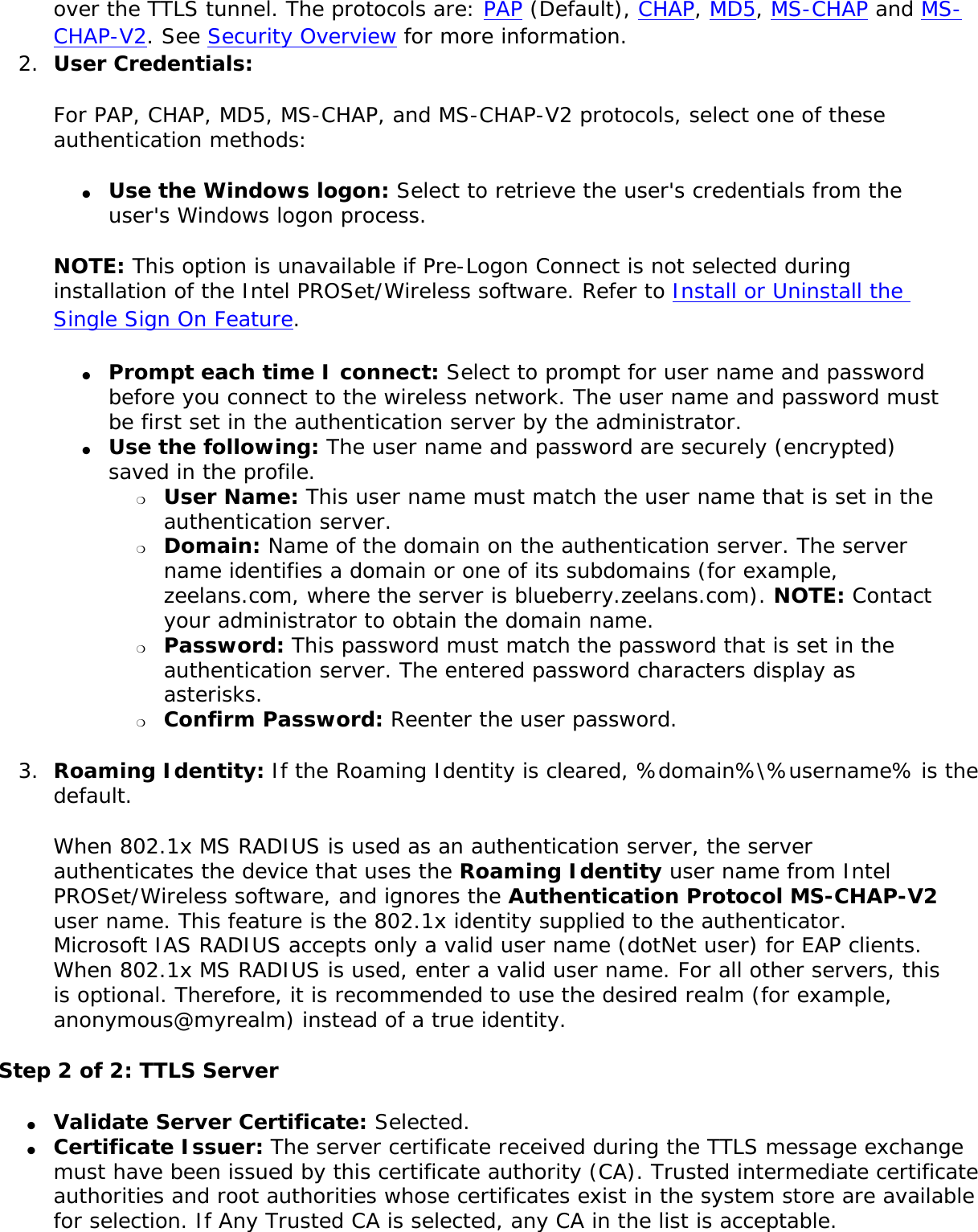 over the TTLS tunnel. The protocols are: PAP (Default), CHAP, MD5, MS-CHAP and MS-CHAP-V2. See Security Overview for more information. 2.  User Credentials:For PAP, CHAP, MD5, MS-CHAP, and MS-CHAP-V2 protocols, select one of these authentication methods: ●     Use the Windows logon: Select to retrieve the user&apos;s credentials from the user&apos;s Windows logon process.NOTE: This option is unavailable if Pre-Logon Connect is not selected during installation of the Intel PROSet/Wireless software. Refer to Install or Uninstall the Single Sign On Feature. ●     Prompt each time I connect: Select to prompt for user name and password before you connect to the wireless network. The user name and password must be first set in the authentication server by the administrator.●     Use the following: The user name and password are securely (encrypted) saved in the profile. ❍     User Name: This user name must match the user name that is set in the authentication server. ❍     Domain: Name of the domain on the authentication server. The server name identifies a domain or one of its subdomains (for example, zeelans.com, where the server is blueberry.zeelans.com). NOTE: Contact your administrator to obtain the domain name. ❍     Password: This password must match the password that is set in the authentication server. The entered password characters display as asterisks. ❍     Confirm Password: Reenter the user password. 3.  Roaming Identity: If the Roaming Identity is cleared, %domain%\%username% is the default. When 802.1x MS RADIUS is used as an authentication server, the server authenticates the device that uses the Roaming Identity user name from Intel PROSet/Wireless software, and ignores the Authentication Protocol MS-CHAP-V2 user name. This feature is the 802.1x identity supplied to the authenticator. Microsoft IAS RADIUS accepts only a valid user name (dotNet user) for EAP clients. When 802.1x MS RADIUS is used, enter a valid user name. For all other servers, this is optional. Therefore, it is recommended to use the desired realm (for example, anonymous@myrealm) instead of a true identity. Step 2 of 2: TTLS Server●     Validate Server Certificate: Selected. ●     Certificate Issuer: The server certificate received during the TTLS message exchange must have been issued by this certificate authority (CA). Trusted intermediate certificate authorities and root authorities whose certificates exist in the system store are available for selection. If Any Trusted CA is selected, any CA in the list is acceptable.