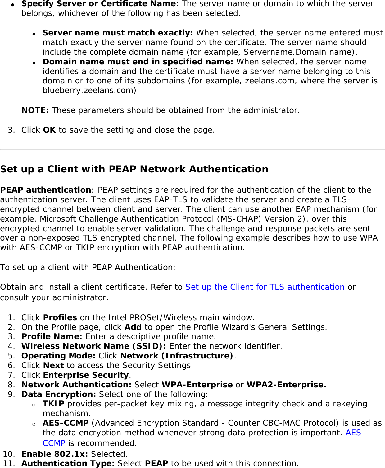 ●     Specify Server or Certificate Name: The server name or domain to which the server belongs, whichever of the following has been selected. ●     Server name must match exactly: When selected, the server name entered must match exactly the server name found on the certificate. The server name should include the complete domain name (for example, Servername.Domain name). ●     Domain name must end in specified name: When selected, the server name identifies a domain and the certificate must have a server name belonging to this domain or to one of its subdomains (for example, zeelans.com, where the server is blueberry.zeelans.com) NOTE: These parameters should be obtained from the administrator. 3.  Click OK to save the setting and close the page. Set up a Client with PEAP Network AuthenticationPEAP authentication: PEAP settings are required for the authentication of the client to the authentication server. The client uses EAP-TLS to validate the server and create a TLS-encrypted channel between client and server. The client can use another EAP mechanism (for example, Microsoft Challenge Authentication Protocol (MS-CHAP) Version 2), over this encrypted channel to enable server validation. The challenge and response packets are sent over a non-exposed TLS encrypted channel. The following example describes how to use WPA with AES-CCMP or TKIP encryption with PEAP authentication. To set up a client with PEAP Authentication: Obtain and install a client certificate. Refer to Set up the Client for TLS authentication or consult your administrator. 1.  Click Profiles on the Intel PROSet/Wireless main window. 2.  On the Profile page, click Add to open the Profile Wizard&apos;s General Settings.3.  Profile Name: Enter a descriptive profile name.4.  Wireless Network Name (SSID): Enter the network identifier. 5.  Operating Mode: Click Network (Infrastructure). 6.  Click Next to access the Security Settings.7.  Click Enterprise Security.8.  Network Authentication: Select WPA-Enterprise or WPA2-Enterprise. 9.  Data Encryption: Select one of the following: ❍     TKIP provides per-packet key mixing, a message integrity check and a rekeying mechanism.❍     AES-CCMP (Advanced Encryption Standard - Counter CBC-MAC Protocol) is used as the data encryption method whenever strong data protection is important. AES-CCMP is recommended.10.  Enable 802.1x: Selected.11.  Authentication Type: Select PEAP to be used with this connection.