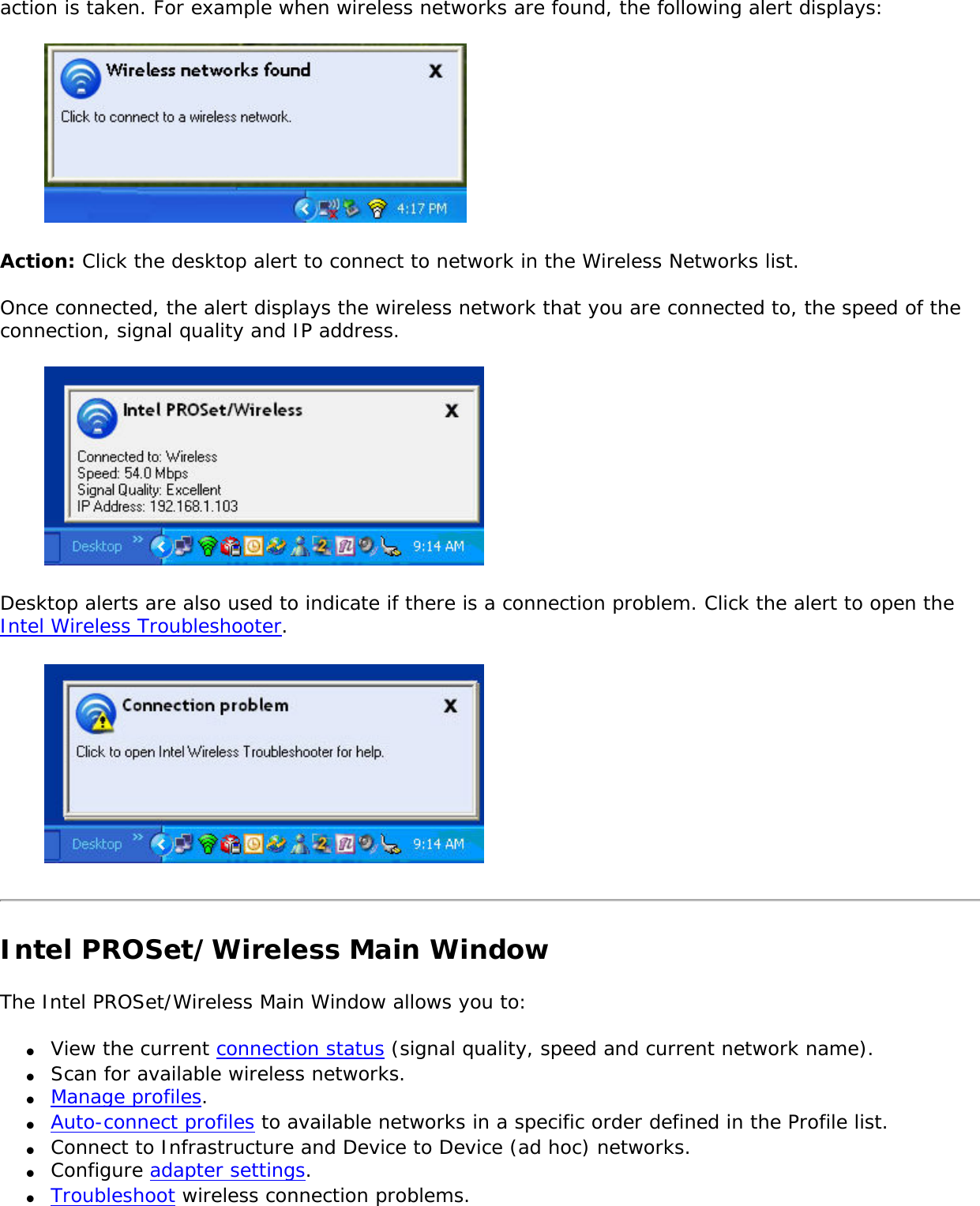 action is taken. For example when wireless networks are found, the following alert displays:  Action: Click the desktop alert to connect to network in the Wireless Networks list. Once connected, the alert displays the wireless network that you are connected to, the speed of the connection, signal quality and IP address.  Desktop alerts are also used to indicate if there is a connection problem. Click the alert to open the Intel Wireless Troubleshooter.  Intel PROSet/Wireless Main WindowThe Intel PROSet/Wireless Main Window allows you to: ●     View the current connection status (signal quality, speed and current network name).●     Scan for available wireless networks. ●     Manage profiles.●     Auto-connect profiles to available networks in a specific order defined in the Profile list.●     Connect to Infrastructure and Device to Device (ad hoc) networks.●     Configure adapter settings.●     Troubleshoot wireless connection problems.