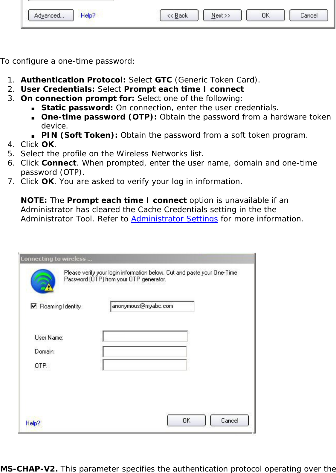 To configure a one-time password: 1.  Authentication Protocol: Select GTC (Generic Token Card).2.  User Credentials: Select Prompt each time I connect3.  On connection prompt for: Select one of the following: ■     Static password: On connection, enter the user credentials. ■     One-time password (OTP): Obtain the password from a hardware token device. ■     PIN (Soft Token): Obtain the password from a soft token program. 4.  Click OK. 5.  Select the profile on the Wireless Networks list. 6.  Click Connect. When prompted, enter the user name, domain and one-time password (OTP).7.  Click OK. You are asked to verify your log in information. NOTE: The Prompt each time I connect option is unavailable if an Administrator has cleared the Cache Credentials setting in the the Administrator Tool. Refer to Administrator Settings for more information.  MS-CHAP-V2. This parameter specifies the authentication protocol operating over the 