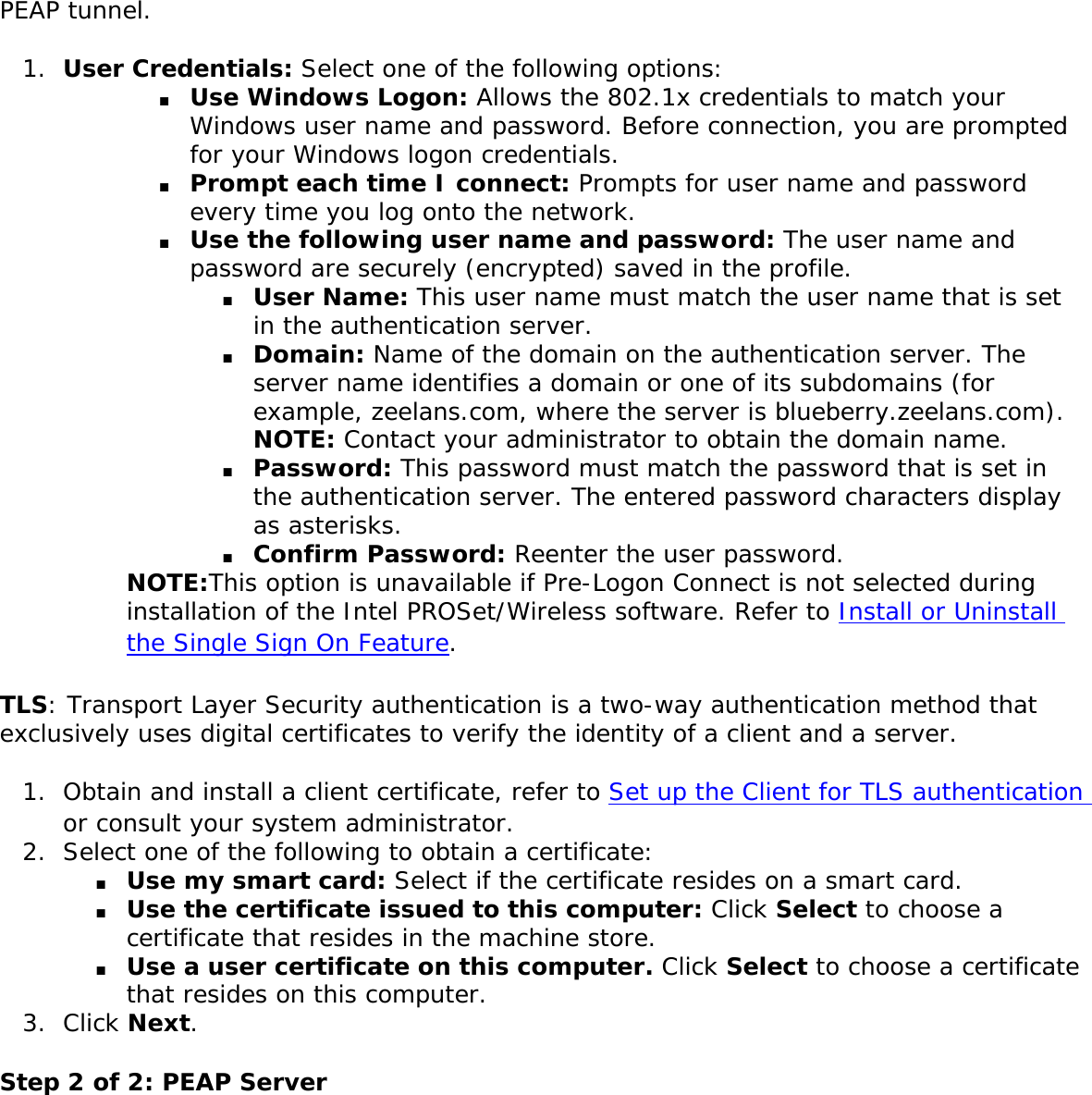 PEAP tunnel. 1.  User Credentials: Select one of the following options: ■     Use Windows Logon: Allows the 802.1x credentials to match your Windows user name and password. Before connection, you are prompted for your Windows logon credentials.■     Prompt each time I connect: Prompts for user name and password every time you log onto the network. ■     Use the following user name and password: The user name and password are securely (encrypted) saved in the profile. ■     User Name: This user name must match the user name that is set in the authentication server. ■     Domain: Name of the domain on the authentication server. The server name identifies a domain or one of its subdomains (for example, zeelans.com, where the server is blueberry.zeelans.com). NOTE: Contact your administrator to obtain the domain name. ■     Password: This password must match the password that is set in the authentication server. The entered password characters display as asterisks. ■     Confirm Password: Reenter the user password.NOTE:This option is unavailable if Pre-Logon Connect is not selected during installation of the Intel PROSet/Wireless software. Refer to Install or Uninstall the Single Sign On Feature. TLS: Transport Layer Security authentication is a two-way authentication method that exclusively uses digital certificates to verify the identity of a client and a server. 1.  Obtain and install a client certificate, refer to Set up the Client for TLS authentication or consult your system administrator. 2.  Select one of the following to obtain a certificate: ■     Use my smart card: Select if the certificate resides on a smart card.■     Use the certificate issued to this computer: Click Select to choose a certificate that resides in the machine store.■     Use a user certificate on this computer. Click Select to choose a certificate that resides on this computer. 3.  Click Next.Step 2 of 2: PEAP Server 